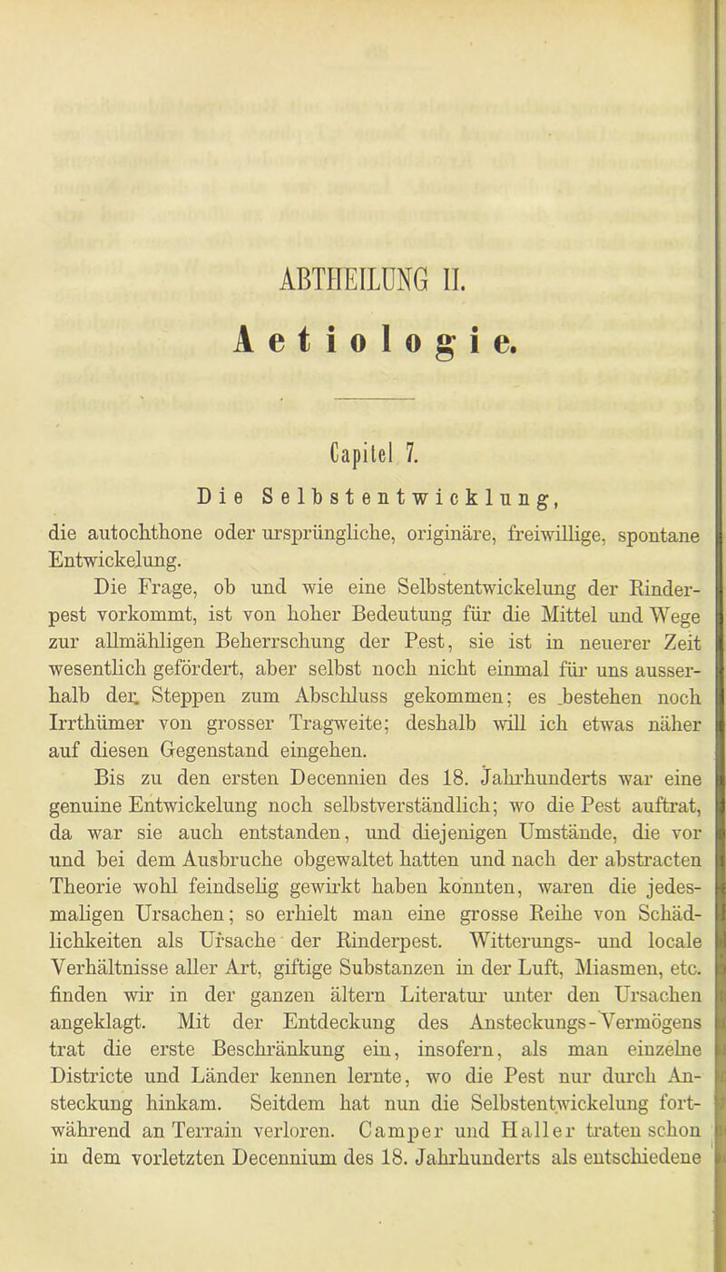 A e t i o 1 o g i e. Capitel 7. Die S e 1 b s t e n t w i c k 1 u n g, die autoclithone oder ursprüngliche, originäre, freiwillige, spontane Entwickelung. Die Frage, ob und wie eine Selbstentwickelung der Kinder- pest vorkommt, ist von hoher Bedeutung für die Mittel und Wege zur allmähligen Beherrschung der Pest, sie ist in neuerer Zeit wesentlich gefördert, aber selbst noch nicht einmal für uns ausser- halb der. Steppen zum Abschluss gekommen; es .bestehen noch Irrthümer von grosser Tragweite; deshalb will ich etwas näher auf diesen Gegenstand eingehen. Bis zu den ersten Decennien des 18. Jahrhunderts war eine genuine Entwickelung noch selbstverständlich; wo die Pest auftrat, da war sie auch entstanden, und diejenigen Umstände, die vor und bei dem Ausbruche obgewaltet hatten und nach der abstracten Theorie wohl feindselig gewirkt haben konnten, waren die jedes- maligen Ursachen; so erhielt man eine grosse Reihe von Schäd- lichkeiten als Ursache der Rinderpest. Witterungs- und locale Verhältnisse aller Art, giftige Substanzen in der Luft, Miasmen, etc. finden wir in der ganzen ältern Literatur unter den Ursachen angeklagt. Mit der Entdeckung des Ansteckungs-Vermögens trat die erste Beschränkung ein, insofern, als man einzelne Districte und Länder kennen lernte, wo die Pest nur durch An- steckung hinkam. Seitdem hat nun die Selbstentwickelung fort- während an Terrain verloren. Camper und Haller traten schon in dem vorletzten Decennium des 18. Jahrhunderts als entschiedene