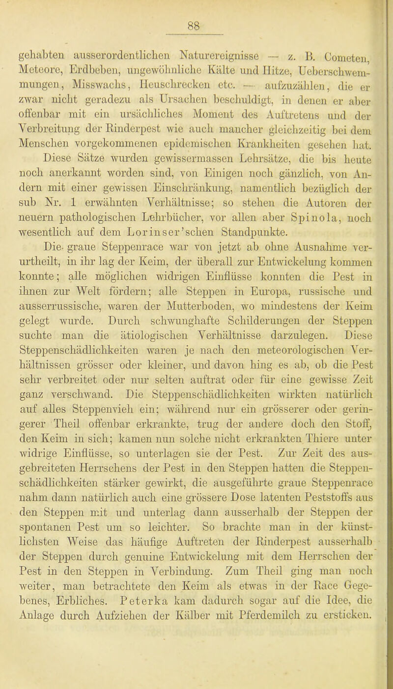 gehabten ausserordentlichen Naturereignisse — z. B. Cometen Meteore, Erdbeben, ungewöhnliche Kälte und Hitze, Ueberschwem- mungen, Misswachs, Heuschrecken etc. — aufzuzählen, die er zwar nicht geradezu als Ursachen beschuldigt, in denen er aber offenbar mit ein ursächliches Moment des Auftretens und der Verbreitung der Rinderpest wie auch mancher gleichzeitig bei dem Menschen vorgekommenen epidemischen Krankheiten gesehen hat. Diese Sätze wurden gewissermassen Lehrsätze, die bis heute noch anerkannt worden sind, von Einigen noch gänzlich, von An- dern mit einer gewissen Einschränkung, namentlich bezüglich der sub Nr. 1 erwähnten Verhältnisse; so stehen die Autoren der neuern pathologischen Lehrbücher, vor allen aber Spinola, noch wesentlich auf dem Lor ins er'sehen Standpunkte. Die- graue Steppenrace war von jetzt ab ohne Ausnahme ver- urtheilt, in ihr lag der Keim, der überall zur Entwickelung kommen konnte; alle möglichen widrigen Einflüsse konnten die Pest in ihnen zur Welt fördern; alle Steppen in Europa, russische und ausserrussische, waren der Mutterboden, wo mindestens der Keim gelegt wurde. Durch schwunghafte Schilderungen der Steppen suchte man die ätiologischen Verhältnisse darzulegen. Diese Steppenschädlichkeiten waren je nach den meteorologischen Ver- hältnissen grösser oder kleiner, und davon hing es ab, ob die Pest sehr verbreitet oder nur selten auftrat oder für eine gewisse Zeit ganz verschwand. Die Steppenschädlichkeiten wirkten natürlich auf alles Steppenvieh ein; während nur ein grösserer oder gerin- gerer Theil offenbar erkrankte, trug der andere doch den Stoff, den Keim in sich; kamen nun solche nicht erkrankten Tliiere unter widrige Einflüsse, so unterlagen sie der Pest. Zur Zeit des aus- gebreiteten Herrschens der Pest in den Steppen hatten die Steppeu- schädlichkeiten stärker gewirkt, die ausgeführte graue Steppenrace nahm dann natürlich auch eine grössere Dose latenten Peststoffs aus den Steppen mit und unterlag dann ausserhalb der Steppen der spontanen Pest um so leichter. So brachte man in der künst- lichsten Weise das häufige Auftreten der Rinderpest ausserhalb der Steppen durch genuine Entwickelung mit dem Plerrscken der Pest in den Steppen in Verbindung. Zum Theil ging man noch weiter, man betrachtete den Keim als etwas in der Race Gege- benes, Erbliches. Peterka kam dadurch sogar auf die Idee, die Anlage durch Aufziehen der Kälber mit Pferdemilch zu ersticken.