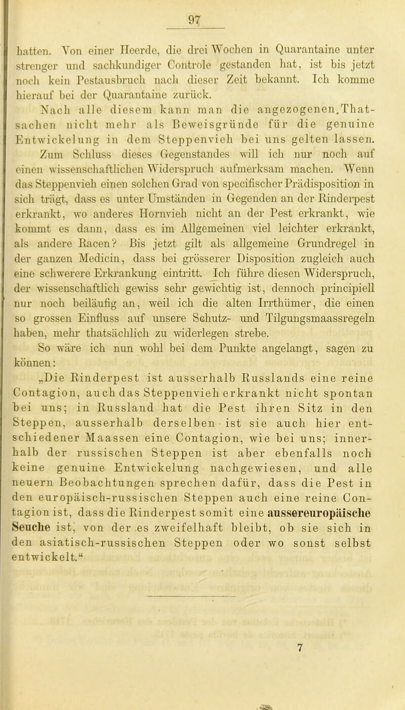 hatten. Von einer Heerde, die drei Wochen in Quarantaine unter strenger und sachkundiger Controle gestanden hat, ist bis jetzt noch kein Pestausbruch nach dieser Zeit bekannt. Ich komme hierauf bei der Quarantaine zurück. Nach alle diesem kann man die angezogenen.That- sachen nicht mehr als Beweisgründe für die genuine Entwickelung in dem Steppenvich bei uns gelten lassen. Zum Schluss dieses Gegenstandes will ich nur noch auf einen wissenschaftlichen Widerspruch aufmerksam machen. Wenn das Steppenvieh einen solchen Grad von specifischer Prädisposition in sich trägt, dass es unter Umständen in Gegenden an der Rinderpest erkrankt, wo anderes Hornvieh nicht an der Pest erkrankt, wie kommt es dann, dass es im Allgemeinen viel leichter erkrankt, als andere Racen? Bis jetzt gilt als allgemeine Grundregel in der ganzen Medicin, dass bei grösserer Disposition zugleich auch eine schwerere Erkrankung eintritt. Ich führe diesen Widerspruch, der wissenschaftlich gewiss sehr gewichtig ist, dennoch principiell nur noch beiläufig an, weil ich die alten Irrthümer, die einen so grossen Einfluss auf unsere Schutz- und Tilgungsmaassregeln haben, mein’ thatsächlich zu widerlegen strebe. So wäre ich nun wohl bei dem Punkte angelangt, sagen zu können: „Die Rinderpest ist ausserhalb Russlands eine reine Contagion, auch das Steppenvieh erkrankt nicht spontan bei uns; in Russland hat die Pest ihren Sitz in den Steppen, ausserhalb derselben ist sie auch hier ent- schiedener Maassen eine Contagion, wie bei uns; inner- halb der russischen Steppen ist aber ebenfalls noch keine genuine Entwickelung nachgewiesen, und alle neuern Beobachtungen sprechen dafür, dass die Pest in den europäisch-russischen Steppen auch eine reine Con- tagion ist, dass die Rinderpest somit eine aussereuropäische Seuche ist, von der .es zweifelhaft bleibt, ob sie sich in den asiatisch-russischen Steppen oder wo sonst selbst entwickelt.“ 7