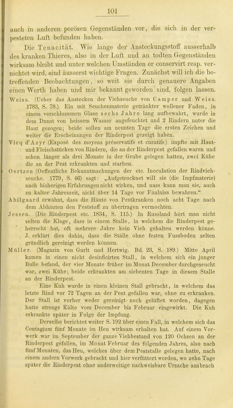 auch in anderen porösen Gegenständen vor, die sich in der ver- pesteten Luft befunden haben. Die Tenacität. Wie lange der1 Ansteckungsstoff ausserhalb des kranken Thieres, also in der Luft und an todten Gegenständen wirksam bleibt und unter welchen Umständen er conservirt resp. ver- nichtet wird, sind äusserst wichtige Fragen. Zunächst will ich die be- treffenden Beobachtungen, so weit sie durch genauere Angaben einen Werth haben und mir bekannt geworden sind, folgen lassen. Weiss. (Ueber das Anstecken der Viehseuche von Camper und Weiss. 1783, S. 78.) Ein mit Seuchenmaterie getränkter wollener Faden, in einem verschlossenen Glase sechs Jahre lang aufbewahrt, wurde in dem Dunst von heissem Wasser augefeuchtet und 2 Rindern unter die Haut gezogen; beide sollen am neunten Tage die ersten Zeichen und weiter die Erscheinungen der Rinderpest gezeigt haben. Vicq d’Azyr (Expose des moyens preservatifs et curatifs) impfte mit Haut- und Fleischstücken von Rindern, die an der Rinderpest gefallen waren und schon länger als drei Monate in der Grube gelegen hatten, zwei Kühe die an der Pest erkrankten und starben. Oertzen (Oeffentliche Bekanntmachungen der etc. Inoculation der Rindvieh- seuche. 1779, S. 46) sagt: „Aufgetrocknet will sie (die Impfmaterie) nach bisherigen Erfahrungen nicht wirken, und nass kann man sie, auch zu kalter Jahreszeit, nicht über 14 Tage vor Fäulniss bewahren.“ Abilgaard erwähnt, dass die Häute von Pestkranken noch acht Tage nach dem Abhäuten den Peststoff zu übertragen vermochten. Jessen. (Die Rinderpest etc. 1834, S. 115.) In Russland hört man nicht selten die Klage, dass in einem Stalle, in welchem die Rinderpest ge- herrscht hat, oft mehrere Jahre kein Vieh gehalten werden könne. J. erklärt dies dahin, dass die Ställe ohne festen Fussboden selten gründlich gereinigt werden können. Müller. (Magazin von Gurlt und Hertwig. Bd. 23, S. 189.) Mitte April kamen in einen nicht desinficirten Stall, in welchem sich ein junger Bulle befand, der vier Monate früher im Monat December durchgeseucht war, zwei Kühe; beide erkrankten am siebenten Tage in diesem Stalle an der Rinderpest. Eine Kuh wurde in einen kleinen Stall gebracht, in welchem das letzte Rind vor 72 Tagen an der Pest gefallen war, ohne zu erkranken. Der Stall ist vorher weder gereinigt- noch gelüftet worden, dagegen hatte strenge Kälte vom December bis Februar eingewirkt. Die Kuh erkrankte später in Folge der Impfung. Derselbe berichtet weiter S. 192 über einen Fall, in welchem sich das Contagium fünf Monate im Heu wirksam erhalten hat. Auf einem Vor- werk war im September der ganze Viehbestand von 120 Ocbsen an der Rinderpest gefallen, im Monat Februar des folgenden Jahres, also nach fünf Monaten, das Heu, welches über dem Peststalle gelegen hatte, nach einem andern Vorwerk gebracht und hier verfüttert worden, wo zehn Tage später die Rinderpest ohne anderweitige nachweisbare Ursache aus brach