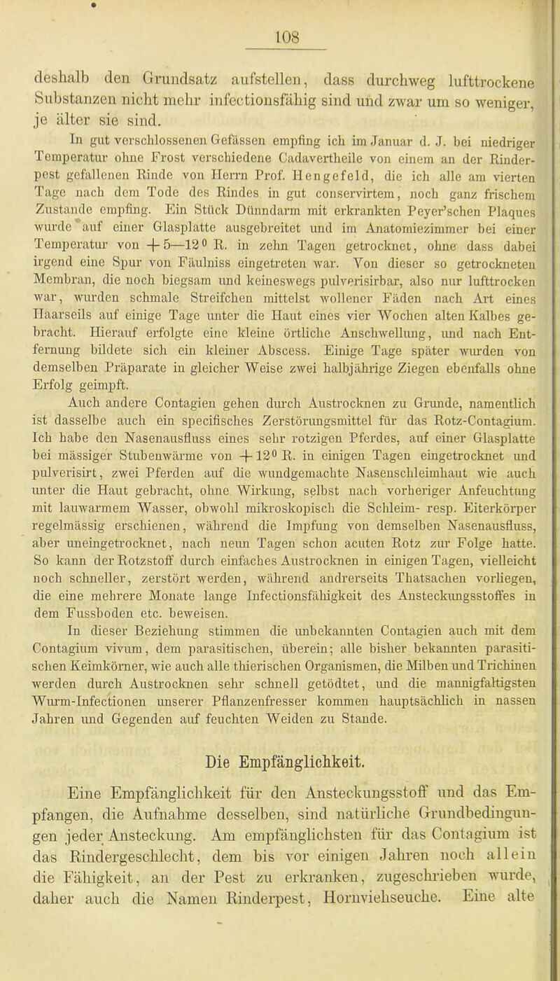 deshalb den Grundsatz aufstellen, dass durchweg lufttrockene Substanzen nicht mehr infectionsfahig sind und zwar um so weniger, je älter sie sind. In gut verschlossenen Gefässen empfing ich im Januar d. J. bei niedriger Temperatur ohne Frost verschiedene Cadavertlieile von einem an der Rinder- pest gefallenen Rinde von Herrn Prof. Hengefeld, die ich alle am vierten Tage nach dem Tode des Rindes in gut conservirtem, noch ganz frischem Zustande empfing. Ein Stück Dünndarm mit erkrankten Peyer’schen Plaques wurde auf einer Glasplatte ausgebreitet und im Anatomiezimmer bei einer Temperatur von +5—12° R. in zehn Tagen getrocknet, ohne dass dabei irgend eine Spur von Fäulniss eingetreten war. Von dieser so getrockneten Membran, die noch biegsam und keineswegs pulverisirbar, also nur lufttrocken war, wurden schmale Streifchen mittelst wollener Fäden nach Art eines Ilaarseils auf einige Tage unter die Haut eines vier Wochen alten Kalbes ge- bracht. Hierauf erfolgte eine kleine örtliche Anschwellung, imd nach Ent- fernung bildete sich ein kleiner Abscess. Einige Tage später winden von demselben Präparate in gleicher Weise zwei halbjährige Ziegen ebenfalls ohne Erfolg geimpft. Auch andere Contagien gehen diuch Austrocknen zu Grunde, namentlich ist dasselbe auch ein specifisches Zerstörungsmittel für das Rotz-Contagium. Ich habe den Nasenausfluss eines sehr rotzigen Pferdes, auf einer Glasplatte bei massiger Stubenwärme von -f-12°R. in einigen Tagen eingetrocknet und pulverisirt, zwei Pferden auf die wundgemachte Nasenschleimhaut wie auch unter die Haut gebracht, ohne Wirkung, selbst nach vorheriger Anfeuchtung mit lauwarmem Wasser, obwohl mikroskopisch die Schleim- resp. Eiterkörper regelmässig erschienen, während die Impfung von demselben Nasenausfluss, aber uneingetrocknet, nach neun Tagen schon acuten Rotz zur Folge hatte. So kann der Rotzstoff durch einfaches Austrocknen in einigen Tagen, vielleicht noch schneller, zerstört werden, während andrerseits Thatsachen vorliegen, die eine mehrere Monate lange Infectionsfähigkeit des Ansteckimgsstoffes in dem Fussboden etc. beweisen. In dieser Beziehung stimmen die imbekannten Contagien auch mit dem Contagium vivum, dem parasitischen, überein; alle bisher bekannten parasiti- schen Keimkörner, wie auch alle thierischen Organismen, die Milben und Trichinen werden durch Austrocknen sehr schnell getödtet, imd die mannigfaltigsten Wurm-Infectionen unserer Pflanzenfresser kommen hauptsächlich in nassen Jahren und Gegenden auf feuchten Weiden zu Stande. Die Empfänglichkeit. Eine Empfänglichkeit für den Ansteckungsstoff und das Em- pfangen, die Aufnahme desselben, sind natürliche Grundbedingun- gen jeder Ansteckung. Am empfänglichsten für das Contagium ist das Rindergeschlecht, dem bis vor einigen Jahren noch allein die Fähigkeit, an der Pest zu erkranken, zugeschrieben wurde, daher auch die Namen Rinderpest, Hornviehseuche. Eine alte