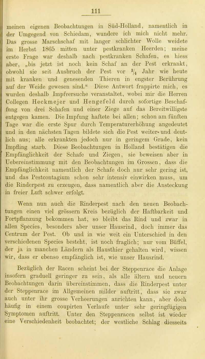 meinen eigenen Beobachtungen in Süd-Holland, namentlich in der Umgegend von Schiedam, wundere ich mich nicht mehr. Das grosse Marschschaf mit langer schlichter Wolle weidete im Herbst 1865 mitten unter pestkranken Heerden; meine erste Frage war deshalb nach pestkranken Schafen, es hiess aber, „bis jetzt ist noch kein Schaf an der Pest erkrankt, obwohl sie seit Ausbruch der Pest vor J/4 Jahr wie heute mit kranken und genesenden Thieren in engster Berührung auf der Weide gewesen sind.“ Diese Antwort frappirte mich, es wurden deshalb Impfversuche veranstaltet, wobei mir die Herren Coli egen Heckmejer und Hengefeld durch sofortige Beschaf- fung von drei Schafen und einer Ziege auf das Bereitwilligste entgegen kamen. Die Impfung haftete bei allen; schon am fünften Tage war die erste Spur durch Temperaturerhöhung angedeutet und in den nächsten Tagen bildete sich die Pest weiter* und deut- lich aus; alle erkrankten jedoch nur in geringem Grade, kein Impfling starb. Diese Beobachtungen in Holland bestätigen die Empfänglichkeit der Schafe und Ziegen, sie beweisen aber in Uebereinstimmung mit den Beobachtungen im Grossen, dass die Empfänglichkeit namentlich der Schafe doch nur sehr gering ist, und das Pestcontagium schon sehr intensiv einwirken muss, um die Rinderpest zu erzeugen, dass namentlich aber die Ansteckung in freier Luft schwer erfolgt. Wenn nun auch die Rinderpest nach den neuen Beobach- tungen einen viel grossem Kreis bezüglich der Haftbarkeit und Fortpflanzung bekommen hat, so bleibt das Rind und zwar in allen Species, besonders aber unser Hausrind, doch immer das Centrum der Pest. Ob und in wie weit ein Unterschied in den verschiedenen Species besteht, ist noch fraglich; nur vom Büffel, der ja in manchen Ländern als Hausthier gehalten wird, wissen wir, dass er ebenso empfänglich ist, wie unser Hausrind. Bezüglich der Racen scheint bei der Steppenrace die Anlage insofern graduell geringer zu sein, als alle ältern und neuern Beobachtungen darin übereinstimmen, dass die Rinderpest unter der Steppenrace im Allgemeinen milder auftritt, dass sie zwar auch unter ihr grosse Verheerungen anrichten kann, aber doch häufig in einem coupirten Verlaufe unter sehr geringfügigen Symptomen auftritt. Unter den Steppenracen selbst ist wieder eine Verschiedenheit beobachtet; der westliche Schlag diesseits