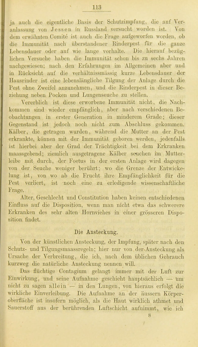 ja auch die eigentliche Basis der Schutzimpfung, die auf Ver- anlassung von Jessen in Russland versucht worden ist. Von dem erwähnten Comite ist auch die Frage aufgeworfen worden, ob die Immunität nach überstandener Rinderpest für die ganze Lebensdauer oder auf wie lange Vorhalte. Die hierauf bezüg- lichen Versuche haben die Immunität schon bis zu sechs Jahren nachgewiesen; nach den Erfahrungen im Allgemeinen aber und in Rücksicht auf die verhältnissmässig kurze Lebensdauer der Hausrinder ist eine lebenslängliche Tilgung der Anlage durch die Pest ohne Zweifel anzunehmen, und die Rinderpest in dieser Be- ziehung neben Pocken und Lungenseuche zu stellen. Vererblich ist diese erworbene Immunität nicht, die Nach- kommen sind wieder empfänglich, aber nach verschiedenen Be- obachtungen in erster Generation in minderem Grade; dieser Gegenstand ist jedoch noch nicht zum Absclduss gekommen. Kälber, die getragen wurden, während die Mutter an der Pest erkrankte, können mit der Immunität geboren werden, jedenfalls ist hierbei aber der Grad der Trächtigkeit bei dem Erkranken maassgebend; ziemlich ansgetragene Kälber Seuchen im Mutter- leibe mit durch, der Foetus in der ersten Anlage wird dagegen von der Seuche weniger berührt; wo die Grenze der Entwicke- lung ist, von wo ab die Frucht ihre Empfänglichkeit für die Pest verliert, ist noch eine zu erledigende wissenschaftliche Frage. Alter, Geschlecht und Constitution haben keinen entschiedenen Einfluss auf die Disposition, wenn man nicht etwa das schwerere Erkranken des sehr alten Hornviehes in einer grösseren Dispo- sition findet. Die Ansteckung. Von der künstlichen Ansteckung, der Impfung, später nach den Schutz- und Tilgungsmaassregeln; hier nur von der.Ansteckung als Ursache der Verbreitung, die ich, nach dem üblichen Gebrauch kurzweg die natürliche Ansteckung nennen will. Das flüchtige Contagium gelangt immer mit der Luft zur Einwirkung, und seine Aufnahme geschieht hauptsächlich — um nicht zu sagen allein — in den Lungen, von hieraus erfolgt die wirkliche Einverleibung. Die Aufnahme an der äussern Körper- oberfläche ist insofern möglich, als die Haut wirklich atlimet und Sauerstoff aus der berührenden Luftschicht aufnimmt, wie ich 8