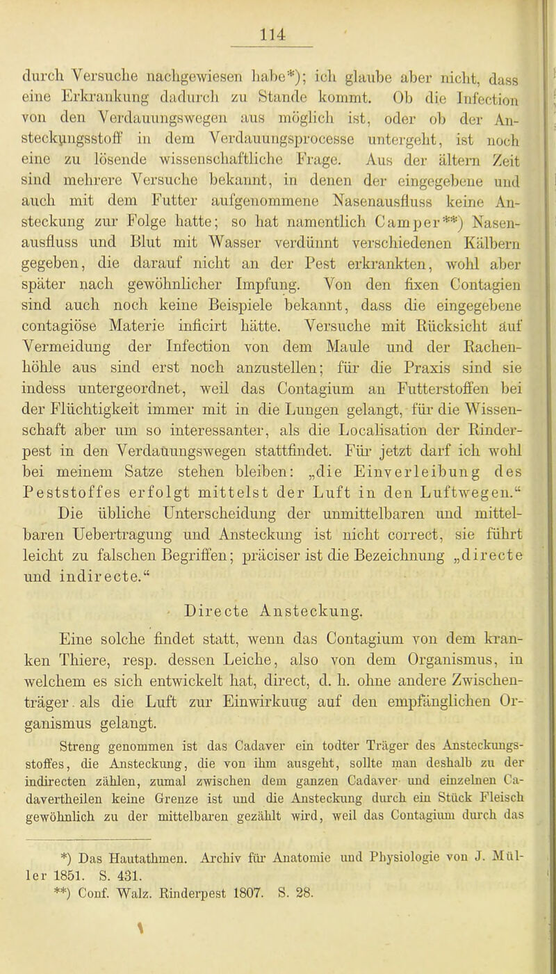 durch Versuche nachgewiesen habe*); ich glaube aber nicht, dass eine Erkrankung dadurch zu Stande kommt. Ob die Infection von den Verdauungswegen aus möglich ist, oder ob der An- steckpugsstoff in dem Verdauungsprocesse untergeht, ist noch eine zu lösende wissenschaftliche Frage. Aus der altern /eit sind mehrere Versuche bekannt, in denen der eingegebene und auch mit dem Futter aufgenommene Nasenausfiuss keine An- steckung zur Folge hatte; so hat namentlich Camper**) Nasen- ausfluss und Blut mit Wasser verdünnt verschiedenen Kälbern gegeben, die darauf nicht an der Pest erkrankten, wohl aber später nach gewöhnlicher Impfung. Von den fixen Contagien sind auch noch keine Beispiele bekannt, dass die eingegebene contagiöse Materie inficirt hätte. Versuche mit Rücksicht auf Vermeidung der Infection von dem Maule und der Rachen- höhle aus sind erst noch anzustellen; für die Praxis sind sie indess untergeordnet, weil das Contagium an Futterstoffen bei der Flüchtigkeit immer mit in die Lungen gelangt, für die Wissen- schaft aber um so interessanter, als die Localisation der Rinder- pest in den Verdauungswegen stattfindet. Für jetzt darf ich wohl bei meinem Satze stehen bleiben: „die Einverleibung des Peststoffes erfolgt mittelst der Luft in den Luftwegen.“ Die übliche Unterscheidung der unmittelbaren und mittel- baren Uebertragung und Ansteckung ist nicht correct, sie führt leicht zu falschen Begriffen; präciser ist die Bezeichnung „directe und indirecte.“ Directe Ansteckung. Eine solche findet statt, wenn das Contagium von dem kran- ken Thiere, resp. dessen Leiche, also von dem Organismus, in welchem es sich entwickelt hat, direct, d. h. ohne andere Zwischen- träger . als die Luft zur Einwirkung auf den empfänglichen Or- ganismus gelangt. Streng genommen ist das Cadaver ein todter Träger des Ansteckungs- stoffes, die Ansteckung, die von ihm ausgeht, sollte man deshalb zu der indirecten zählen, zumal zwischen dem ganzen Cadaver und einzelnen Ca- davertheilen keine Grenze ist und die Ansteckung durch ein Stück Fleisch gewöhnlich zu der mittelbaren gezählt wird, weil das Contagium durch das *) Das Hautathmen. Archiv für Anatomie und Physiologie von J. Mül- ler 1851. S. 431. **) Conf. Walz. Rinderpest 1807. S. 28.