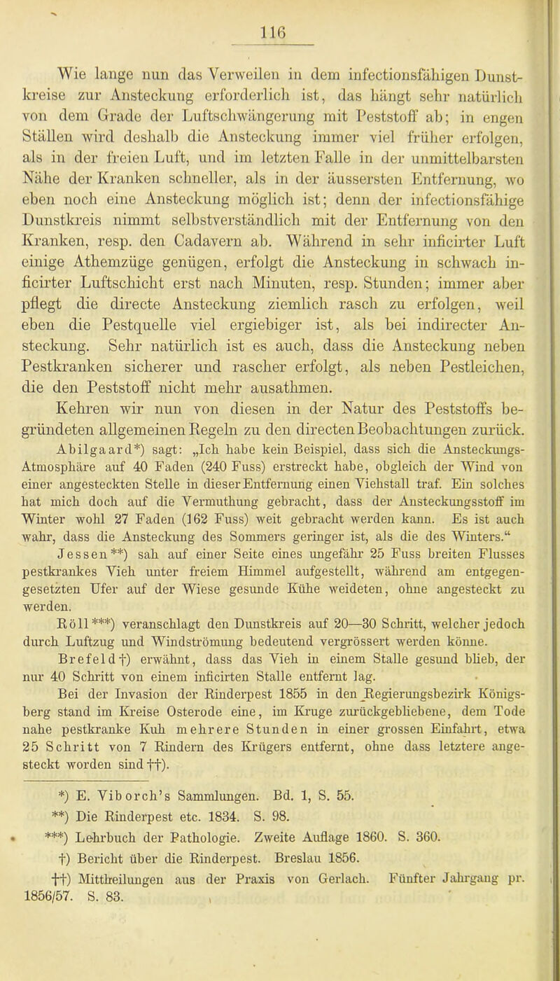 Wie lange nun das Verweilen in dem infectionsfähigen Dunst- kreise zur Ansteckung erforderlich ist, das hängt sehr natürlich von dem Grade der Luftschwängerung mit Peststoff ab; in engen Ställen wird deshalb die Ansteckung immer viel früher erfolgen, als in der freien Luft, und im letzten Falle in der unmittelbarsten Nähe der Kranken schneller, als in der äussersten Entfernung, wo eben noch eine Ansteckung möglich ist; denn der infectionsfähige Dunstkreis nimmt selbstverständlich mit der Entfernung von den Kranken, resp. den Cadavern ab. Während in sehr inficirter Luft einige Athemzüge genügen, erfolgt die Ansteckung in schwach in- ficirter Luftschicht erst nach Minuten, resp. Stunden; immer aber pflegt die directe Ansteckung ziemlich rasch zu erfolgen, weil eben die Pestquelle viel ergiebiger ist, als bei indirecter An- steckung. Sehr natürlich ist es auch, dass die Ansteckung neben Pestkranken sicherer und rascher erfolgt, als neben Pestleichen, die den Peststoff nicht mehr ausathmen. Kehren wir nun von diesen in der Natur des Peststoffs be- gründeten allgemeinen Regeln zu den directen Beobachtungen zurück. Abilgaard*) sagt: „Ich habe kein Beispiel, dass sich die Ansteckungs- Atmosphäre auf 40 Faden (240 Fuss) erstreckt habe, obgleich der Wind von einer angesteckten Stelle in dieser Entfernung einen Yiehstall traf. Ein solches hat mich doch auf die Vermuthung gebracht, dass der Ansteckungsstoff im Winter wohl 27 Faden (162 Fuss) weit gebracht werden kann. Es ist auch wahr, dass die Ansteckung des Sommers geringer ist, als die des Winters.“ Jessen**) sah auf einer Seite eines ungefähr 25 Fuss breiten Flusses pestkrankes Vieh unter freiem Himmel aufgestellt, während am entgegen- gesetzten Ufer auf der Wiese gesunde Kühe weideten, ohne angesteckt zu werden. Roll***) veranschlagt den Dunstkreis auf 20—30 Schritt, welcher jedoch durch Luftzug und Windströmung bedeutend vergrössert werden könne. Brefeldf) erwähnt, dass das Vieh in einem Stalle gesund blieb, der nur 40 Schritt von einem inficirten Stalle entfernt lag. Bei der Invasion der Rinderpest 1855 in den ^Regierungsbezirk Königs- berg stand im Kreise Osterode eine, im Kruge zurückgebliebene, dem Tode nahe pestkranke Kuh mehrere Stunden in einer grossen Einfahrt, etwa 25 Schritt von 7 Rindern des Krügers entfernt, ohne dass letztere ange- steckt worden sind ff). *) E. Viborch’s Sammlungen. Bd. 1, S. 55. **) Die Rinderpest etc. 1834. S. 98. • ***) Lehrbuch der Pathologie. Zweite Auflage 1860. S. 360. t) Bericht über die Rinderpest. Breslau 1856. ft) Mittheilungen aus der Praxis von Gerlach. Fünfter Jahrgang pr. 1856/57. S. 83. ,