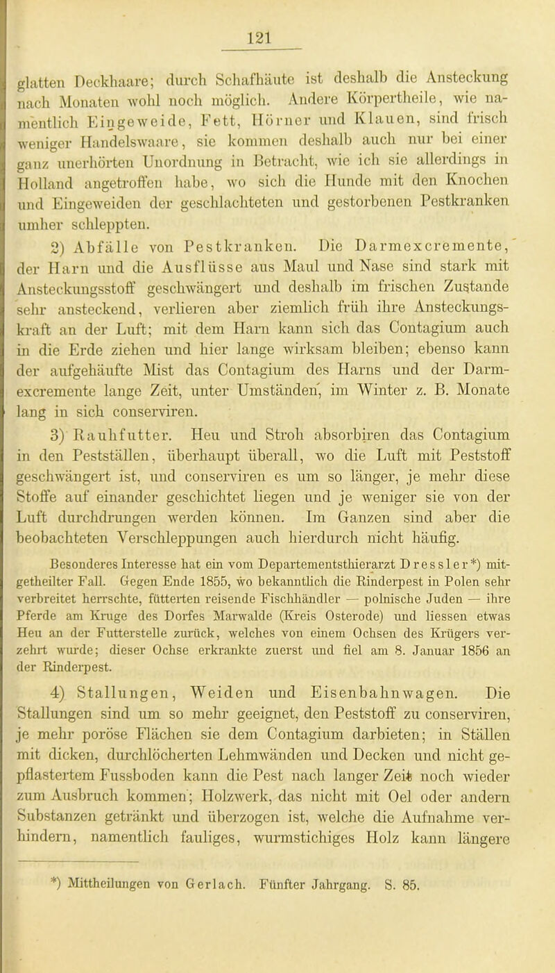 glatten Deckhaare; durch Schafhäute ist deshalb die Ansteckung nach Monaten wohl noch möglich. Andere Körpertheile, wie na- mentlich Eingeweide, Fett, Hörner und Klauen, sind Irisch weniger Handelswaare, sie kommen deshalb auch nur bei einer ganz unerhörten Unordnung in Betracht, wie ich sie allerdings in Holland angetroffen habe, wo sich die Hunde mit den Knochen und Eingeweiden der geschlachteten und gestorbenen Pestkranken umher schleppten. 2) Abfälle von Pestkranken. Die Darmexcremente, der Harn und die Ausflüsse aus Maul und Nase sind stark mit Ansteckungsstoff geschwängert und deshalb im frischen Zustande sehr ansteckend, verlieren aber ziemlich früh ihre Ansteckungs- kraft an der Luft; mit dem Harn kann sich das Contagium auch in die Erde ziehen und hier lange wirksam bleiben; ebenso kann der aufgehäufte Mist das Contagium des Harns und der Darm- excremente lange Zeit, unter Umständen, im Winter z. B. Monate lang in sich conserviren. 3) Rauhfutter. Heu und Stroh absorbiren das Contagium in den Pestställen, überhaupt überall, wo die Luft mit Peststoff geschwängert ist, und conserviren es um so länger, je mehr diese Stoffe auf einander geschichtet liegen und je weniger sie von der Luft durchdrungen werden können. Im Ganzen sind aber die beobachteten Verschleppungen auch hierdurch nicht häufig. Besonderes Interesse hat ein vom Departementsthierarzt Dressier*) mit- getheilter Fall. Gegen Ende 1855, wo bekanntlich die Rinderpest in Polen sehr verbreitet herrschte, futterten reisende Fischhändler — polnische Juden — ihre Pferde am Knige des Dorfes Marwalde (Kreis Osterode) und Hessen etwas Heu an der Futterstelle zurück, welches von einem Ochsen des Krügers ver- zehrt wurde; dieser Ochse erkrankte zuerst und fiel am 8. Januar 1856 an der Rinderpest. 4) Stallungen, Weiden und Eisenbahnwagen. Die Stallungen sind um so mehr geeignet, den Peststoff zu conserviren, je mehr poröse Flächen sie dem Contagium darbieten; in Ställen mit dicken, durchlöcherten Lehmwänden und Decken und nicht ge- pflastertem Fussboden kann die Pest nach langer Zeit noch wieder zum Ausbruch kommen; Holzwerk, das nicht mit Oel oder andern Substanzen getränkt und überzogen ist, welche die Aufnahme ver- hindern, namentlich fauliges, wurmstichiges Holz kann längere *) Mittheilungen von Gerlach. Fünfter Jahrgang. S. 85.