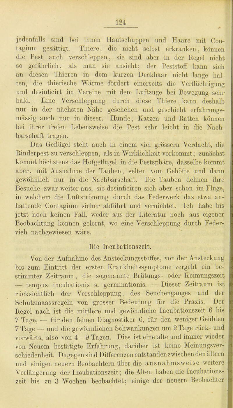 jedenfalls sind bei ihnen Hautschuppen und Haare mit Con- tagium gesättigt. Thiere, die nicht seihst erkranken, können die Pest auch verschleppen, sie sind aber in der Regel nicht so gefährlich, als man sie ansieht; der Peststoff kann sich an diesen Thieren in dem kurzen Deckhaar nicht lange hal- ten, die thierische Wärme fördert einerseits die Verflüchtigung und desinficirt im Vereine mit dem Luftzuge hei Bewegung sehr bald. Eine Verschleppung durch diese Thiere kann deshalb nur in der nächsten Nähe geschehen und geschieht erfahrungs- mässig auch nur in dieser. Hunde, Katzen und Ratten können bei ihrer freien Lebensweise die Pest sehr leicht in die Nach- barschaft tragen. Das Geflügel steht auch in einem viel grossem Verdacht, die Rinderpest zu verschleppen, als in Wirklichkeit vorkommt; zunächst kommt höchstens das Hofgeflügel in die Pestsphäre, dasselbe kommt aber, mit Ausnahme der Tauben, selten vom Gehöfte und dann gewöhnlich nur in die Nachbarschaft. Die Tauben dehnen ihre Besuche zwar weiter aus, sie desinficiren sich aber schon im Fluge, in welchem die Luftströmung durch das Federwerk das etwa an- haftende Contagium sicher abführt und vernichtet. Ich habe bis jetzt noch keinen Fall, weder aus der Literatur noch aus eigener Beobachtung kennen gelernt, wo eine Verschleppung durch Feder- vieh nachgewiesen wäre. Die Incubationszeit. Von der Aufnahme des Ansteckungsstoffes, von der Ansteckung bis zum Eintritt der ersten Krankheitssymptome vergeht ein be- stimmter Zeitraum, die sogenannte Brütungs- oder Keimungszeit — tempus incubationis s. germinationis. —- Dieser Zeitraum ist rücksichtlich der Verschleppung, des Seuchenganges und der Schutzmaassregeln von grosser Bedeutung für die Praxis. Der Regel nach ist die mittlere und gewöhnliche Incubationszeit 6 bis 7 Tage, — für den feinen Diagnostiker 6, für den weniger Geübten 7 Tage — und die gewöhnlichen Schwankungen um 2 Tage rück- und vorwärts, also von 4—9 Tagen. Dies ist eine alte und immer wieder von Neuem bestätigte Erfahrung, darüber ist keine Meinungsver- schiedenheit. Dagegen sind Differenzen entstanden zwischen den altern und einigen neuern Beobachtern über die ausnahmsweise weitere Verlängerung der Incubationszeit; die Alten haben die Incubations- zeit bis zu 3 Wochen beobachtet; einige der neuern Beobachter