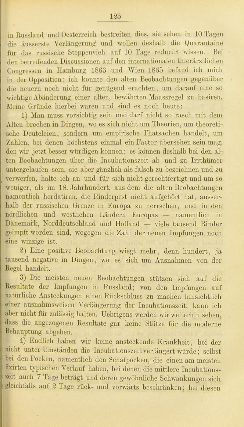 in Russland und Oesterreich bestreiten dies, sie sehen in 10 Tagen die äusserste Verlängerung und wollen deshalb die Quarantaine für das russische Steppenvieh auf 10 Tage reducirt wissen. Bei den betreffenden Discussionen auf den internationalen thierärztlichen Congressen in Hamburg 1863 und Wien 1865 befand ich mich in der Opposition; ich konnte den alten Beobachtungen gegenüber die neuern noch nicht für genügend erachten, um darauf eine so wichtige Abänderung einer alten, bewährten Maassregel zu basiren. Meine Gründe hierbei waren und sind es noch heute: 1) Man muss vorsichtig sein und darf nicht so rasch mit dem Alten brechen in Dingen, avo es sich nicht um Theorien, um theoreti- sche Deuteleien, sondern um empirische Tliatsachen handelt, um Zahlen, bei denen höchstens einmal ein Factor übersehen sein mag, den wir jetzt besser würdigen können; es können deshalb bei den al- ten Beobachtungen über die Incubationszeit ab und zu Irrthümer untergelaufen sein, sie aber gänzlich als fälsch zu bezeichnen und zu verwerfen, halte ich an und für sich nicht gerechtfertigt und um so «weniger, als im 18. Jahrhundert, aus dem die alten Beobachtungen namentlich herdatiren, die Rinderpest nicht aufgehört hat, ausser- halb der russischen Grenze in Europa zu herrschen, und in den nördlichen und westlichen Ländern Europas — namentlich in Dänemark, Norddeutschland und Holland — viele tausend Rinder geimpft worden sind, wogegen die Zahl der neuen Impfungen noch eine Avinzige ist. 2) Eine positive Beobachtung wiegt mehr, denn hundert, ja tausend negative in Dingen, avo es sich um Ausnahmen von der Regel handelt. 3) Die meisten neuen Beobachtungen stützen sich auf die Resultate der Impfungen in Russland; von den Impfungen auf natürliche Ansteckungen einen Rückschluss zu machen hinsichtlich einer ausnahmsA\reisen Verlängerung der Incubationszeit, kann ich aber nicht für zulässig halten. Uebrigens werden Avir weiterhin sehen, dass die angezogenen Resultate gar keine Stütze für die moderne Behauptung abgeben. 4) Endlich haben Avir keine ansteckende Krankheit, bei der nicht unter Umständen die Incubationszeit verlängert Avlirde; selbst bei den Bocken, namentlich den Schafpocken, die einen am meisten fixirten typischen Verlauf haben, bei denen die mittlere Incubations- zeit auch 7 I age beträgt und deren gewöhnliche Schwankungen sich gleichfalls auf 2 Tage rück- und vorwärts beschränken; bei diesen