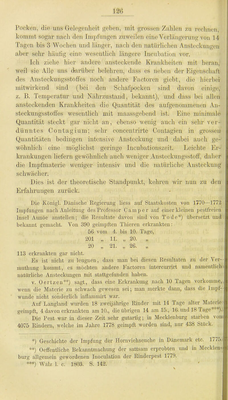 120 Pocken, die uns Gelegenheit gehen, mit grossen Zahlen zu rechnen, kommt sogar nach den Implungen zuweilen eine Verlängerung von 14 Tagen bis 3 Wochen und länger, nach den natürlichen Ansteckungen aber sehr häufig eine wesentlich längere Incubation vor. Ich ziehe hier andere ansteckende Krankheiten mit heran, weil sie Alle uns darüber belehren, dass es neben der Eigenschaft des Ansteckungsstoffes noch andere Factoren giebt, die hierbei mitwirkend sind (bei den Schafpocken sind davon einige, z. B. Temperatur und Nährzustand, bekannt), und dass bei allen ansteckenden Krankheiten die Quantität des aufgenommenen An- steckungsstoffes wesentlich mit maassgebend ist. Eine minimale Quantität steckt gar nicht an, ebenso wenig auch ein sehr ver- dünntes Contagium; sehr concentrirte Contagien in grossen Quantitäten bedingen intensive Ansteckung und dabei auch ge- wöhnlich eine möglichst geringe Incubationszeit. Leichte Er- krankungen liefern gewöhnlich auch weniger .Austeckungsstoff, daher die Impfmaterie weniger intensiv und die natürliche Ansteckung schwächer. Dies ist der theoretische Standpunkt, kehren wir nun zu den Erfahrungen zurück. Die König!. Dänische Regierung liess auf Staatskosten von 1770—1772 Impfungen nach Anleitung des Professor Camper auf einer kleinen pestfreien Insel Aimöe anstellen; die Resultate davon sind von Tode*) übersetzt und bekannt gemacht. Von 390 geimpften Thieren erkrankten: 56 vom 4. bis 10. Tage, 201 „ 11. „ 20. „ 20 „ 21. „ 26. „ 113 erkrankten gar nicht. Es ist nicht zu leugnen, dass man bei diesen Resultaten zu der Ver- muthung kommt, es möchten andere Factoren intercurrirt und namentlich natürliche Ansteckungen mit stattgefunden haben. v. Oertzen**) sagt, dass eine Erkrankung nach 10 Tagen vorkomme, wenn die Materie zu schwach gewesen sei; man merkte dann, dass die Impf- wunde nicht sonderlich inflammirt war. Auf Langland wurden 18 zweijährige Rinder mit 14 Tage alter Materie geimpft, 4 davon erkrankten am 10., die übrigen 14 am 15., 16. und 18 Tage***)! Die Pest war in dieser Zeit sehr gutartig; in Mecklenburg starben von 4075 Rindern, welche im Jahre 1778 geimpft worden sind, nur 438 Stück. *) Geschichte der Impfung der Hornviehseuche in Dänemark etc. 1775 **) Oeffentliche Bekanntmachung der sattsam erprobten imd in Mecklen- burg allgemein gewordenen Inoculation der Rinderpest 1779. ***) Walz i c. !803. S. 142.