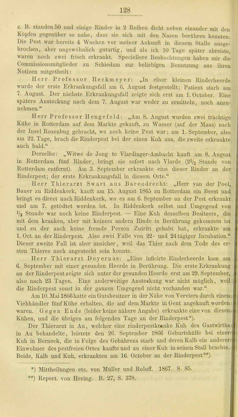 z. B. standen 50 und einige Rinder in 2 Reihen dicht neben einander mit den Köpfen gegenüber so nahe, dass sie sich mit den Nasen berühren konnten. Die Pest war bereits 4 Wochen vor meiner Ankunft in diesem Stalle ausge- brochen, aber ungewöhnlich gutartig, und als ich 10 Tage später abreiste, waren noch zwei frisch erkrankt. Spcciellere Beobachtungen haben mir die Commissionsmitglieder zu Schiedarn zur beliebigen Benutzung aus ihren Notizen mitgctheilt: Herr Professor Heckmeyer: „In einer kleinen Rinderheerde wurde der erste Erkrankungsfall am 6. August festgestellt; Patient starb am 7. August. Der nächste Erkrankungsfall zeigte sich erst am 1. October. Eine spätere Ansteckung nach dem 7. August war weder zu ermitteln, noch anzu- nehmen.“ Herr Professor Ilengefeld: „Am 8. August wurden zwei trächtige Kühe in Rotterdam auf dem Markte gekauft, zu Wasser (auf der Maas) nach der Insel Rosenbug gebracht, wo noch keine Pest war; am 1. September, also am 22. Tage, brach die Rinderpest bei der einen Kuh aus, diezweite erkrankte auch bald.“ Derselbe: „Witwe de Jong te Ylardinger-Ambacht kauft am 8. August in Rotterdam fünf Rinder, bringt sie sofort nach Vlarde (2^2 Stunde von Rotterdam entfernt). Am 3. September erkrankte eins dieser Rinder an der Rinderpest; der erste Erkrankungsfall in diesem Orte.“ Herr Thierarzt Swart aus Barendrecht: „Herr van der Poel, Bauer zu Riddenkerk, kauft am 15. August 1865 zu Rotterdam ein Beest und bringt es direct nach Riddenkerk, wo es am 6. September an der Pest erkrankt und am 7. getödtet worden ist. In Riddenkerk selbst und Umgegend von x/a Stunde war noch keine Rinderpest. — Eine Kuh desselben Besitzers, die mit dem kranken, aber mit keinem andern Rinde in Berührung gekommen ist und zu der auch keine fremde Person Zutritt gehabt hat, erkrankte am 1. Oct. an der Rinderpest. Also zwei Fälle von 22- und 24 tägiger Incubation.“ Dieser zweite Fall ist aber imsicher, weil das Thier nach dem Tode des er- sten Thieres noch angesteckt sein konnte. Herr Thierarzt Deyernas: „Eine iniieirte Rinderheerde kam am 6. September mit einer gesimden Heerde in Berührung. Die erste Erkrankung an der Rinderpest zeigte sich unter der gesunden Heerde erst am 29. September, also nach 23 Tagen. Eine anderweitige Ansteckung war nicht möglich, weil die Rinderpest sonst in der ganzen Umgegend nicht vorhanden war.“ Am 10. Mai 1866hatte ein Gutsbesitzer in der Nähe von Terriers durch einen J Viehhändler fünf Kühe erhalten, die auf dem Markte in Gent augekauft worden waren. Gegen Ende (leider keine nähere Angabe) erkrankte eine von diesen Kühen, und die übrigen am folgenden Tage an der Rinderpest*). Der Thierarzt in Au, welcher eine rinderpestkranke Kuh des Gastwirtlis j in Au behandelte, leistete den 26. September 1866 Geburtshülfe bei eiuer!| Kuh in Berneck, die in Folge des Gebälirens starb und deren Kalb ein anderer | Einwohner des pestfreien Ortes kaufte und zu einer Kuh in seinen Stall brachte. Beide, Kalb und Kuh, erkrankten am 16. October an der Rinderpest**). *) Mittheilungen etc. von Müller und Roloff. 1867. S. 85. **) Repert. von Hering. B. 27, S. 378.