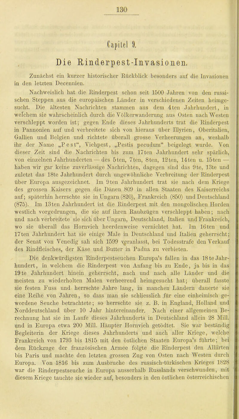 Gapilcl !). Die Rinderpest-Invasionen. Zunächst ein kurzer historischer Rückblick besonders auf die Invasionen in den letzten Decennien. Nachweislich hat die Rinderpest schon seit 1500 Jahren von den russi- schen Steppen aus die europäischen Länder in verschiedenen Zeiten heimge- sucht. Die ältesten Nachrichten stammen aus dem 4ten Jahrhundert, in welchem sie wahrscheinlich durch die Völkerwanderung aus Osten nach Westen verschleppt worden ist; gegen Ende dieses Jahrhunderts trat die Rinderpest in Pannonien auf und verbreitete sich von hieraus über Illyrien, Oberitalien, Gallien und Belgien und richtete überall grosse Verheerungen an, weshalb ihr der Name „Pest“, Viehpest, „Pestis pecudum“ beigelegt wurde. Von dieser Zeit sind die Nachrichten bis zum 17ten Jahrhundert sehr spärlich, von einzelnen Jahrhunderten — des 5ten, 7ten, 8ten, 12ten, 14ten u. löten — haben wir gar keine zuverlässige Nachrichten, dagegen sind das 9te, 13te und zuletzt das 18te Jahrhundert durch ungewöhnliche Verbreitung der Rinderpest über Europa ausgezeichnet. Im 9ten Jahrhundert trat sie nach dem Kriege des grossen Kaisers gegen die Dänen 809 in allen Staaten des Kaiserreichs auf; späterhin herrschte sie in Ungarn (820), Frankreich (850) und Deutschland (875). Im 13ten Jahrhundert ist die Rinderpest mit den mongolischen Horden westlich vorgedrungen, die sie auf ihren Raubzügen verschleppt haben; nach und nach verbreitete sie sich über Ungarn, Deutschland, Italien und Frankreich, wo sie überall das Hornvieh heerdenweise vernichtet hat. Im 16ten und 17ten Jahrhundert hat sie einige Male in Deutschland und Italien geherrscht; der Senat von Venedig sah sich 1599 veranlasst, bei Todesstrafe denVerkauf des Rindfleisches, der Käse und Butter in Padua zu verbieten. Die denkwürdigsten Rinderpestseuchen Europa’s fallen in das 18 te Jahr- hundert, in welchem die Rinderpest von Anfang bis zu Ende, ja bis in das 19 te Jahrhundert hinein geherrscht, nach und nach alle Länder und die meisten zu wiederholten Malen verheerend heimgesucht hat; überall fasste sie festen Fuss und herrschte Jahre lang, in manchen Ländern dauerte sie eine Reihe von Jahren, so dass man sie schliesslich für eine einheimisch ge- wordene Seuche betrachtete; so herrschte sie z. B. in England, Holland und Norddeutschland über 10 Jahr hintereinander. Nach einer allgemeinen Be- rechnung hat sie im Laufe dieses Jahrhunderts in Deutschland allein 28 Mill. und in Europa etwa 200 Mill. Häupter Hornvieh getödtet. Sie war beständig Begleiterin der Kriege dieses Jahrhunderts und auch aller Kriege, welche Frankreich von 1793 bis 1815 mit den östlichen Staaten Europa’s führte; hei dem Rückzuge der französischen Armee folgte die Rinderpest den Alliirten bis Paris und machte den letzten grossen Zug von Osten nach Westen durch Europa. Von 1816 bis zum Ausbruche des russisch-türkischen Krieges 1828 war die Rinderpestseuche in Europa ausserhalb Russlands verschwunden, mit diesem Kriege tauchte sie wieder auf, besonders in den östlichen österreichischen