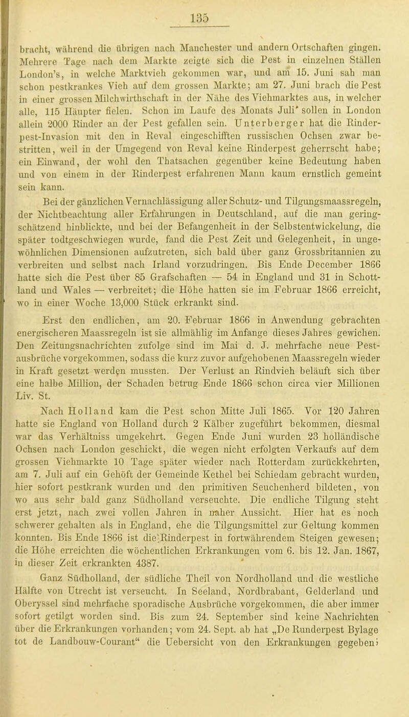 bracht, während die übrigen nach Manchester und andern Ortschaften gingen. Mehrere Tage nach dem Markte zeigte sich die Pest in einzelnen Ställen London’s, in welche Marktvieh gekommen war, und am 15. Juni sah man schon pestkrankes Vieh auf dem grossen Markte; am 27. Juni brach die Pest in einer grossen Milchwirthschaft in der Nähe des Viehmarktes aus, in welcher alle, 115 Häupter fielen. Schon im Laufe des Monats Juli' sollen in London allein 2000 Binder an der Pest gefallen sein. Unterberger hat die Rinder- pest-Invasion mit den in Reval eingeschifften russischen Ochsen zwar be- stritten, weil in der Umgegend von Reval keine Rinderpest geherrscht habe; ein Einwand, der wohl den Thatsachen gegenüber keine Bedeutung haben und von einem in der Rinderpest erfahrenen Mann kaum ernstlich gemeint sein kann. Bei der gänzlichen Vernachlässigung aller Schutz- und Tilgungsmaassregeln, der Nichtbeachtung aller Erfahrungen in Deutschland, auf die mau gering- schätzend hinblickte, und bei der Befangenheit in der Selbstentwickelung, die später todtgeschwiegen wurde, fand die Pest Zeit imd Gelegenheit, in unge- wöhnlichen Dimensionen aufzutreten, sich bald über ganz Grossbritannien zu verbreiten und selbst nach Irland vorzudringen. Bis Ende December 1866 hatte sich die Pest über 85 Grafschaften — 54 in England und 31 in Schott- land und Wales — verbreitet; die Höhe hatten sie im Februar 1866 erreicht, wo in einer Woche 13,000 Stück erkrankt sind. Erst den endlichen, am 20. Februar 1866 in Anwendung gebrachten energischeren Maassregeln ist sie allmäklig im Anfänge dieses Jahres gewichen. Den Zeitungsnachrichten zufolge sind im Mai d. J. mehrfache neue Pest- ausbriiehe vorgekommen, sodass die kurz zuvor aufgehobenen Maassregeln wieder in Kraft gesetzt werden mussten. Der Verlust an Rindvieh beläuft sich über eine halbe Million, der Schaden betrug Ende 1866 schon circa vier Millionen Liv. St. Nach Holland kam die Pest schon Mitte Juli 1865. Vor 120 Jahren hatte sie England von Holland durch 2 Kälber zugeführt bekommen, diesmal war das Verhältniss umgekehrt. Gegen Ende Juni wurden 23 holländische Ochsen nach London geschickt, die wegen nicht erfolgten Verkaufs auf dem grossen Viehmarkte 10 Tage später wieder nach Rotterdam zurückkehrten, am 7. Juli auf ein Gehöft der Gemeinde Kethel bei Schiedam gebracht wurden, hier sofort pestkrank wurden und den primitiven Seuchenherd bildeten, von wo aus sehr bald ganz Südholland verseuchte. Die endliche Tilgung steht erst jetzt, nach zwei vollen Jahren in naher Aussicht. Hier hat es noch schwerer gehalten als in England, ehe die Tilgungsmittel zur Geltung kommen konnten. Bis Ende 1866 ist die-Rinderpest in fortwährendem Steigen gewesen; die Höhe erreichten die wöchentlichen Erkrankungen vom 6. bis 12. Jan. 1867, in dieser Zeit erkrankten 4387. Ganz Südholland, der südliche Theil von Nordholland und die westliche Hälfte von Utrecht ist verseucht. In Seeland, Nordbrabant, Gelderland und Oberyssel sind mehrfache sporadische Ausbrüche vorgekommen, die aber immer sofort getilgt worden sind. Bis zum 24. September sind keine Nachlichten über die Erkrankungen vorhanden; vom 24. Sept. ab hat „De Runderpest Bylage tot de Landbouw-Courant“ die Uebersicht von den Erkrankungen gegeben)