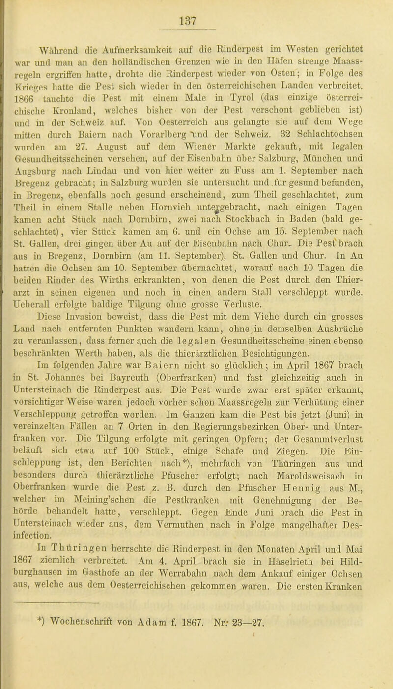 Während die Aufmerksamkeit auf die Rinderpest im Westen gerichtet war und mau an den holländischen Grenzen wie in den Häfen strenge Maass- regeln ergriffen hatte, drohte die Rinderpest wieder von Osten; in Folge des Krieges hatte die Pest sich wieder in den österreichischen Landen verbreitet. 1866 tauchte die Pest mit einem Male in Tyrol (das einzige österrei- chische Kronland, welches bisher von der Pest verschont geblichen ist) und in der Schweiz auf. Von Oesterreich aus gelangte sie auf dem Wege mitten durch Baiern nach Vorarlberg 'und der Schweiz. 32 Schlachtochsen wurden am 27. August auf dem Wiener Markte gekauft, mit legalen Gesuudkeitsscheinen versehen, auf der Eisenbahn über Salzburg, München und Augsburg nach Lindau und von hier weiter zu Fuss am 1. September nach Bregenz gebracht; in Salzburg wurden sie untersucht und für gesund befunden, in Bregenz, ebenfalls noch gesund erscheinend, zum Theil geschlachtet, zum Theil in einem Stalle neben Hornvieh unte^gebracht, nach einigen Tagen kamen acht Stück nach Dornbirn, zwei nach Stockbach in Baden (bald ge- schlachtet) , vier Stück kamen am 6. und ein Ochse am 15. September nach St. Gallen, drei gingen über Au auf der Eisenbahn nach Chur, Die Pest' brach aus in Bregenz, Dornbirn (am 11. September), St. Gallen und Chur. In Au hatten die Ochsen am 10. September übernachtet, worauf nach 10 Tagen die beiden Rinder des Wirths erkrankten, von denen die Pest durch den Thier- arzt in seinen eigenen imd noch in einen andern Stall verschleppt Avurde. UeberaU erfolgte baldige Tilgung ohne grosse Verluste. Diese Invasion beweist, dass die Pest mit dem Viehe durch ein grosses Land nach entfernten Punkten wandern kann, ohne in demselben Ansbrüche zu veranlassen, dass femerauch die legalen Gesundheitsscheiue einen ebenso beschränkten Werth haben, als die thierärztlichen Besichtigungen. Im folgenden Jahre war Baiern nicht so glücklich; im April 1867 brach in St. Johannes bei Bayreuth (Oberfranken) und fast gleichzeitig auch in Untersteinach die Rinderpest aus. Die Pest wurde zAvar erst später erkannt, vorsichtigerWeise waren jedoch vorher schon Maassregeln zur Verhütung einer Verschleppung getroffen worden. Im Ganzen kam die Pest bis jetzt (Juni) in vereinzelten Fällen an 7 Orten in den Regierungsbezirken Ober- und Unter- franken vor. Die Tilgung erfolgte mit geringen Opfern; der Gesammtverlust beläuft sich etwa auf 100 Stück, einige Schafe und Ziegen. Die Ein- schleppung ist, den Berichten nach*), mehrfach von Thüringen aus und besonders durch thierärztliche Pfuscher erfolgt; nach Maroldsweisach in Oberfranken wurde die Pest z. B. durch den Pfuscher Ilennig aus M., welcher im Meining’schen die Pestkranken mit Genehmigung der Be- hörde behandelt hatte, verschleppt. Gegen Ende Juni brach die Pest in Untersteinach Avieder aus, dem Vermuthen nach in Folge mangelhafter Des- infection. In Thüringen herrschte die Rinderpest in den Monaten April und Mai 1867 ziemlich verbreitet. Am 4. April brach sie in Häselrieth bei Hild- burghausen im Gasthofe an der Werrabalm nach dem Ankauf einiger Ochsen aus, welche aus dem Oesterreichischen gekommen waren. Die ersten Kranken *) Wochenschrift von Adam f. 1867. Nr; 23—27.