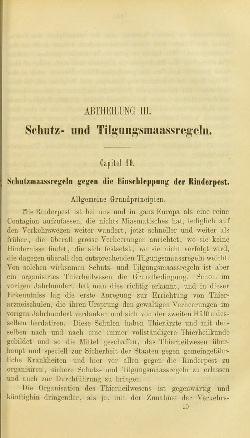 ABTHEILUNG III. Schutz- lind Tilgimgsmaassregeln. Capitcl 10. Schutzmaassregeln gcgeu die Einschleppung der Rinderpest. Allgemeine Grundprincipien. Die Rinderpest ist bei uns und in ganz Europa als eine reine Contagion aufzufassen, die nichts Miasmatisches hat, lediglich auf den Verkehrswegen weiter wandert, jetzt schneller und weiter als früher, die überall grosse Verheerungen anrichtet, wo sie keine Hindernisse findet, die sich festsetzt, wo sie nicht verfolgt wird, die dagegen überall den entsprechenden Tilgungsmaassregeln weicht. Von solchen wirksamen Schutz- und Tilgungsmaassregeln ist aber ein organisirtes Thierheilwesen die Grundbedingung. Schon im vorigen Jahrhundert hat man dies richtig erkannt, und in dieser Erkenntniss lag die erste Anregung zur Errichtung von Thier- arzneischulen, die ihren Ursprung den gewaltigen Verheerungen im vorigen Jahrhundert verdanken und sich von der zweiten Hälfte des- selben herdatiren. Diese Schulen haben Thierärzte und mit den- selben nach und nach eine immer vollständigere Thierheilkunde gebildet und so die Mittel geschaffen, das Thierheilwesen über- haupt und speciell zur Sicherheit der Staaten gegen gemeingefähr- liche Krankheiten und hier vor allen gegen die Rinderpest zu organisiren, sichere Schutz- und Tilgungsmaassregeln zu erlassen und auch zur Durchführung zu bringen. Die Organisation des Thierheilwesens ist gegenwärtig und künftighin dringender, als je, mit der Zunahme der Verkehrs- 10