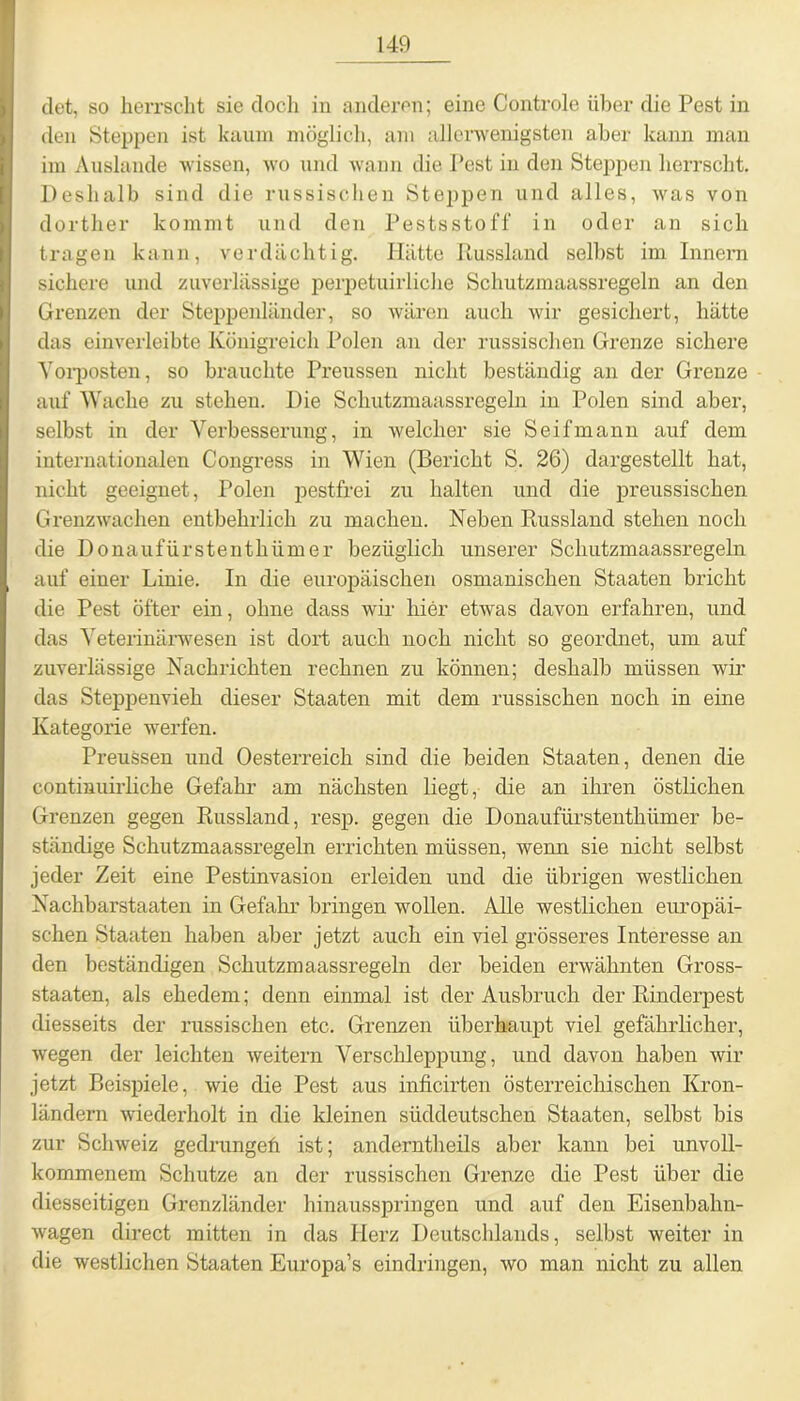 det, so herrscht sie doch in anderen; eine Controle über die Pest in den Steppen ist kaum möglich, am allerwenigsten aber kann man im Auslande wissen, wo und wann die Pest in den Steppen herrscht. Deshalb sind die russischen Steppen und alles, was von dorther kommt und den Pestsstoff in oder an sich tragen kann, verdächtig. Hätte Russland selbst im Innern sichere und zuverlässige perpetuirliche Schutzmaassregeln an den Grenzen der Steppenländer, so wären auch wir gesichert, hätte das einverleibte Königreich Polen an der russischen Grenze sichere Vorposten, so brauchte Preussen nicht beständig an der Grenze auf Wache zu stehen. Die Schutzmaassregeln in Polen sind aber, selbst in der Verbesserung, in welcher sie Seif mann auf dem internationalen Congress in Wien (Bericht S. 26) dargestellt hat, nicht geeignet, Polen pestfrei zu halten und die preussischen Grenzwachen entbehrlich zu machen. Neben Russland stehen noch die Donaufürstenthümer bezüglich unserer Schutzmaassregeln auf einer Linie. In die europäischen osmanischen Staaten bricht die Pest öfter ein, ohne dass wir hier etwas davon erfahren, und das Veterinärwesen ist dort auch noch nicht so geordnet, um auf zuverlässige Nachrichten rechnen zu können; deshalb müssen wir das Steppenvieh dieser Staaten mit dem russischen noch in eine Kategorie werfen. Preussen und Oesterreich sind die beiden Staaten, denen die continuiiiiche Gefahr am nächsten liegt, die an ihren östlichen Grenzen gegen Russland, resp. gegen die Donaufürstenthümer be- ständige Schutzmaassregeln errichten müssen, wenn sie nicht selbst jeder Zeit eine Pestinvasion erleiden und die übrigen westlichen Nachbarstaaten in Gefahr bringen wollen. Alle westlichen europäi- schen Staaten haben aber jetzt auch ein viel grösseres Interesse an den beständigen Schutzmaassregeln der beiden erwähnten Gross- staaten, als ehedem; denn einmal ist der Ausbruch der Rinderpest diesseits der russischen etc. Grenzen überhaupt viel gefährlicher, wegen der leichten weitern Verschleppung, und davon haben wir jetzt Beispiele, wie die Pest aus inficirten österreichischen Kron- ländern wiederholt in die kleinen süddeutschen Staaten, selbst bis zur Schweiz gedrungefi ist; anderntheils aber kann bei unvoll- kommenem Schutze an der russischen Grenze die Pest über die diesseitigen Grenzländer hinausspringen und auf den Eisenbahn- wagen direct mitten in das Herz Deutschlands, selbst weiter in die westlichen Staaten Europa’s eindringen, wo man nicht zu allen