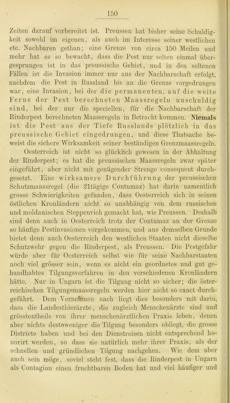 Zeiten darauf vorbereitet ist. Preussen hat bisher seine Schuldig- keit sowohl im eigenen, als auch im Interesse seiner westlichen etc. Nachharen gethan; eine Grenze von circa 150 Meilen und mehr hat es so bewacht, dass die Pest nur selten einmal über- gesprungen ist in das preussische Gebiet, und in den seltenen Fällen ist die Invasion immer nur aus der Nachbarschaft erfolgt, nachdem die Pest in Russland bis an die Grenze vorgedrungen war, eine Invasion, bei der die permanenten, auf die weite Ferne der Pest berechneten Maassregeln unschuldig sind, bei der nur die speciellen, für die Nachbarschaft der Rinderpest berechneten Maassregeln in Betracht kommen. Niemals ist die Pest aus der Tiefe Russlands plötzlich in das preussische Gebiet eingedrungen, und diese Thatsache be- weist die sichere Wirksamkeit seiner beständigen Grenzmaassregeln. Oesterreich ist nicht so glücklich gewesen in der Abhaltung der Rinderpest; es hat die preussischen Maassregeln zwar später eingeführt, aber nicht mit genügender Strenge consequent durch- gesetzt. Eine wirksamere Durchführung der preussischen Schutzmaassregel (die 21tägige Contumaz) hat darin namentlich grosse Schwierigkeiten gefunden, dass Oesterreich sich in seinen östlichen Kronländern nicht so unabhängig von dem russischen und moldauischen Steppenvieh gemacht hat, wie Preussen. Deshalb sind denn auch in Oesterreich trotz der Contumaz an der Grenze so häufige Pestinvasionen vorgekommen, und aus demselben Grunde bietet denn auch Oesterreich den westlichen Staaten nicht dieselbe Schutzwehr gegen die Rinderpest, als Preussen. Die Pestgefahr würde aber für Oesterreich selbst wie für seine Nachbarstaaten noch viel grösser sein, wenn es nicht ein geordnetes und gut ge- handhabtes Tilgungsverfahren in den verschiedenen Kronländern hätte. Nur in Ungarn ist die Tilgung nicht so sicher; die öster- reichischen Tilgungsmaassregeln werden hier nicht so exact durch- geführt. Dem Vernehmen nach liegt dies besonders mit darin, dass die Landesthierärzte, die zugleich Menschenärzte sind und grösstentheils von ihrer menschenärztlichen Praxis leben, denen aber nichts destoweniger die Tilgung besonders obliegt, die grosse Districte haben und bei den Dienstreisen nicht entsprechend lio- norirt werden, so dass sie natürlich mehr ihrer Praxis, als der schnellen und gründlichen Tilgung nachgehen. Wie dem aber auch sein möge, soviel stellt fest, dass die Rinderpest in Ungarn als Contagion einen fruchtbaren Boden hat und viel häufiger und