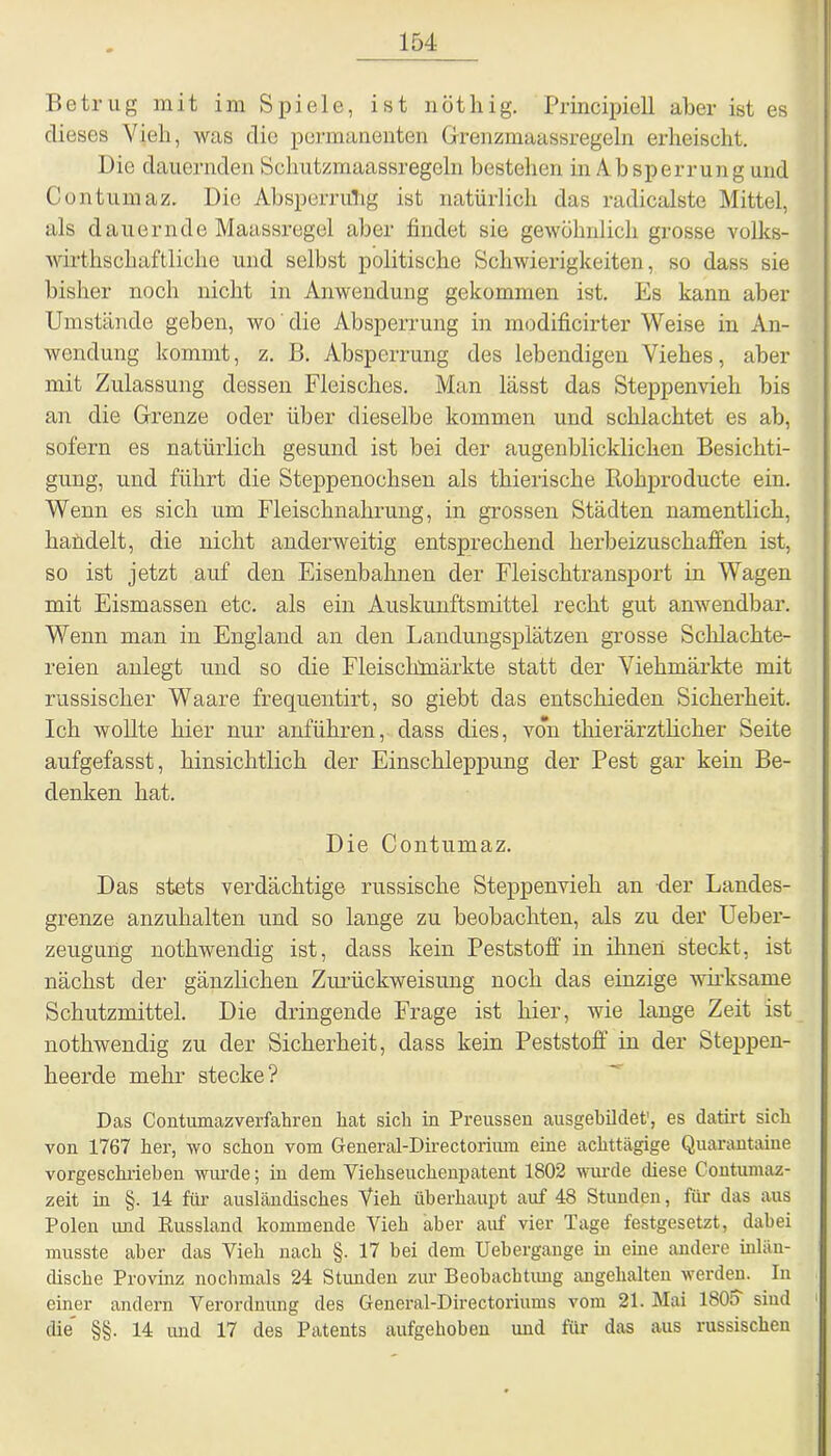 Betrug mit im Spiele, ist nöthig. Principiell aber ist es dieses Vieh, was die permanenten Grenzmaassregeln erheischt. Die dauernden Schutzmaassregeln bestehen in Absperrung und Contumaz. Die Absperrung ist natürlich das radicalste Mittel, als dauernde Maassregel aber findet sie gewöhnlich grosse volks- wirthschaftliche und selbst politische Schwierigkeiten, so dass sie bisher noch nicht in Anwendung gekommen ist. Es kann aber Umstände geben, wo die Absperrung in modificirter Weise in An- wendung kommt, z. B. Absperrung des lebendigen Viehes, aber mit Zulassung dessen Fleisches. Man lässt das Steppenvieh bis an die Grenze oder über dieselbe kommen und schlachtet es ab, sofern es natürlich gesund ist bei der augenblicklichen Besichti- gung, und führt die Steppenochsen als thierische Rohproducte ein. Wenn es sich um Fleischnahrung, in grossen Städten namentlich, handelt, die nicht anderweitig entsprechend herbeizuschaffen ist, so ist jetzt auf den Eisenbahnen der Fleischtransport in Wagen mit Eismassen etc. als ein Auskunftsmittel recht gut anwendbar. Wenn man in England an den Landungsplätzen grosse Schlachte- reien anlegt und so die Fleischmärkte statt der Viehmärkte mit russischer Waare frequentirt, so giebt das entschieden Sicherheit. Ich wollte hier nur anführen, dass dies, von thierärztlicher Seite aufgefasst, hinsichtlich der Einschleppung der Pest gar kein Be- denken hat. Die Contumaz. Das stets verdächtige russische Steppenvieh an der Landes- grenze anzuhalten und so lange zu beobachten, als zu der Ueber- zeugung nothwendig ist, dass kein Peststoff in ihnen steckt, ist nächst der gänzlichen Zurückweisung noch das einzige wirksame Schutzmittel. Die dringende Frage ist hier, wie lange Zeit ist nothwendig zu der Sicherheit, dass kein Peststoff in der Steppen- heerde mehr stecke? Das Contumazverfahren hat sich in Preussen ausgebildet', es datirt sich von 1767 her, wo schon vom General-Directoriiun eine achttägige Quarantaiue vorgeschrieben wurde; in dem Yiehseuchenpatent 1802 wurde diese Contumaz- zeit in §. 14 für ausländisches Vieh überhaupt auf 48 Stunden, für das aus Polen und Russland kommende Vieh aber auf vier Tage festgesetzt, dabei musste aber das Vieh nach §. 17 bei dem Uebergauge in eine andere inlän- dische Provinz nochmals 24 Stunden zur Beobachtung angehalten werden. In einer andern Verordnung des General-Directoriums vom 21. Mai 180o sind die §§. 14 und 17 des Patents aufgehoben und für das aus russischen