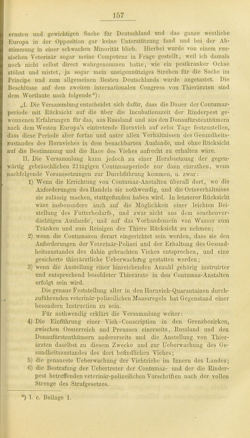 ernsten und gewichtigen Sache für Deutschland und das ganze westliche Europa in der Opposition gar keine Unterstützung fand und hei der Ab- stimmung in einer schwachen Minorität blieb. Hierbei wurde von einem rus- sischen Veterinär sogar meine Competenz in Frage gestellt, weil ich damals noch nicht selbst direct wahrgenommen hatte, wie ein pestkranker Ochse stöhnt und mistet, ja sogar mein uneigennütziges Streben für die Sache im Principe und zum allgemeinen Besten Deutschlands wurde angetastet. Die Beschlüsse auf dem zweiten internationalen Congress von Thierärzten sind dem Wortlaute nach folgende*): „1. Die Versammlung entscheidet sich dafür, dass die Dauer der Contumaz- periode mit Rücksicht auf die über die Incubationszeit der Rinderpest ge- wonnenen Erfahrungen für das, aus Russland und aus den Donaufürstenthümem nach dem Westeu Europa’s eintretende Hornvieh auf zehn Tage festzustcllen, dass diese Periode aber fortan und unter allen Verhältnissen des Gesundheits- zustandes des Hornviehes in dem benachbarten Auslande, und olme Rücksicht auf die Bestimmung und die Race des Viehes aufrecht zu erhalten wäre. II. Die Versammlung kann jedoch zu einer Herabsetzung der gegen- wärtig gebräuchlichen 21 tägigen Contumazperiode nur dann einrathen, wenn nachfolgende Voraussetzungen zur Durchführung kommen, u. zwar: 1) Wenn die Errichtung von Contumaz-Anstalten überall dort, wo die Anforderungen des Handels sie nothwendig, und die Ortsverhältnisse sie zulässig machen, stattgefunden haben wird. In letzterer Rücksicht wäre insbesondere auch auf die Möglichkeit einer leichten Bei- stellung des Futterbedarfs, und zwar nicht aus dem seuchenver- dächtigen Auslände, und auf das Vorhandensein von Wasser zum Tränken und zum Reinigen der Thiere Rücksicht zu nehmen; 2) wenn die Contumazen derart eingerichtet sein werden, dass sie den Anforderungen der Veterinär-Polizei und der Erhaltung des Gesund- heitszustandes des dahin gebrachten Viehes entsprechen, und eine gesicherte thieräi’ztliche Ueberwachifng gestatten werden; 3) wenn die Anstellung einer hinreichenden Anzahl gehörig instruirter und entsprechend besoldeter Thierärzte in den Contumaz-Anstalten erfolgt sein wird. Die genaue Feststellung aller in den liornvieh-Quarantaincn durch- zuführenden veterinär-polizeilichen Maassregeln hat Gegenstand einer besondern Instruction zu sein. Für nothwendig erklärt die Versammlung weiter: 4) Die Einführung einer Vieh-Conscription in den Grenzbezirken, zwischen Oesterreich und Preussen einerseits, Russland und den Donaufürstenthümem andererseits und die Anstellung von Thier- ärzten daselbst zu diesem Zwecke und zur Ueberwachung des Ge- sundheitszustandes des dort befindlichen Viehes; 5) die genaueste Ueberwachung der Viehtriebe im Innern des Landes; 6) die Bestrafung der Uebertreter der Contumaz- und der die Rinder- pest betreffenden veterinär-polizeilichen Vorschriften nach der vollen Strenge des Strafgesetzes. *) 1. c. Beilage 1.