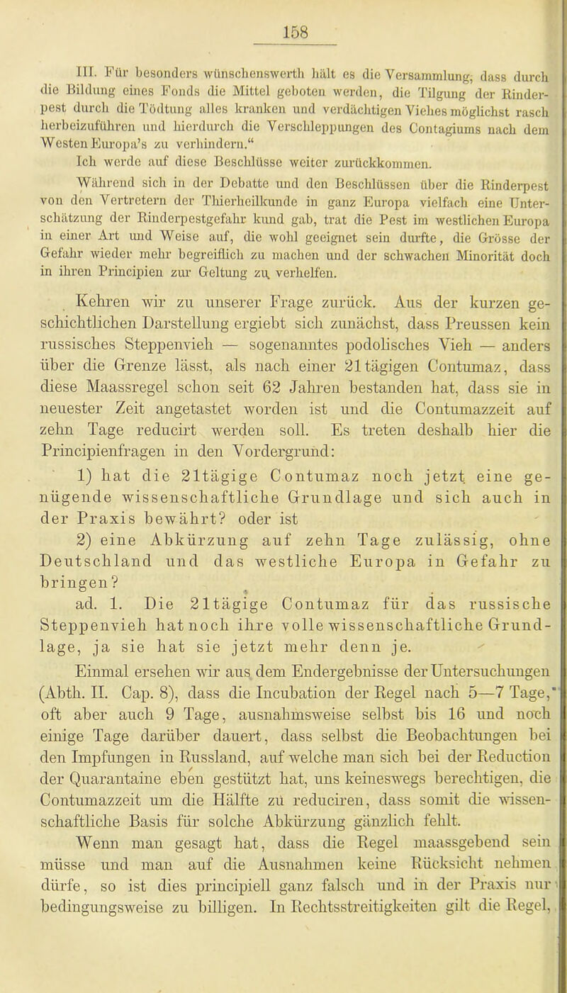 III. Für besonders wünschenswert^ hält es die Versammlung; dass durch die Bildung eines Fonds die Mittel geboten werden, die Tilgung der Rinder- pest durch die Tödtung alles kranken und verdächtigen Viehes möglichst rasch herbeizuführen und hierdurch die Verschleppungen des Contagiums uach dem Westen Europa’s zu verhindern.“ Ich werde auf diese Beschlüsse weiter zurückkommen. Während sich in der Debatte und den Beschlüssen über die Rinderpest von den Vertretern der Thierheilkunde in ganz Europa vielfach eine Unter- schätzung der Rinderpestgefahr kund gab, trat die Pest im westlichen Europa in einer Art und Weise auf, die wohl geeignet sein durfte, die Grösse der Gefahr wieder mehr begreiflich zu machen und der schwachen Minorität doch in ihren Principien zur Geltung zu. verhelfen. Kehren wir zu unserer Frage zurück. Aus der kurzen ge- schichtlichen Darstellung ergiebt sich zunächst, dass Preussen kein russisches Steppenvieh — sogenanntes podolisches Yieh — anders über die Grenze lässt, als nach einer 21 tägigen Contumaz, dass diese Maassregel schon seit 62 Jahren bestanden hat, dass sie in neuester Zeit angetastet worden ist und die Contumazzeit auf zehn Tage reducirt werden soll. Es treten deshalb hier die Principienfragen in den Vordergrund: 1) hat die 21tägige Contumaz noch jetzt eine ge- nügende wissenschaftliche Grundlage und sich auch in der Praxis bewährt? oder ist 2) eine Abkürzung auf zehn Tage zulässig, ohne Deutschland und das westliche Europa in Gefahr zu bringen ? ad. 1. Die 21tägige Contumaz für das russische Steppenvieh hat noch ihre volle wissenschaftliche Grund- lage, ja sie hat sie jetzt mehr denn je. Einmal ersehen wir aus dem Endergebnisse der Untersuchungen (Abth. II. Cap. 8), dass die Incubation der Regel nach 5—7 Tage, oft aber auch 9 Tage, ausnahmsweise seihst bis 16 und noch einige Tage darüber dauert, dass seihst die Beobachtungen hei den Impfungen in Russland, auf welche man sich hei der Reduction der Quarantaine eben gestützt hat, uns keineswegs berechtigen, die Contumazzeit um die Hälfte zu reduciren, dass somit die wissen- schaftliche Basis für solche Abkürzung gänzlich fehlt. Wenn man gesagt hat, dass die Regel maassgebend sein müsse und man auf die Ausnahmen keine Rücksicht nehmen dürfe, so ist dies principiell ganz falsch und in der Praxis nur 1 bedingungsweise zu billigen. In Rechtsstreitigkeiten gilt die Regel,