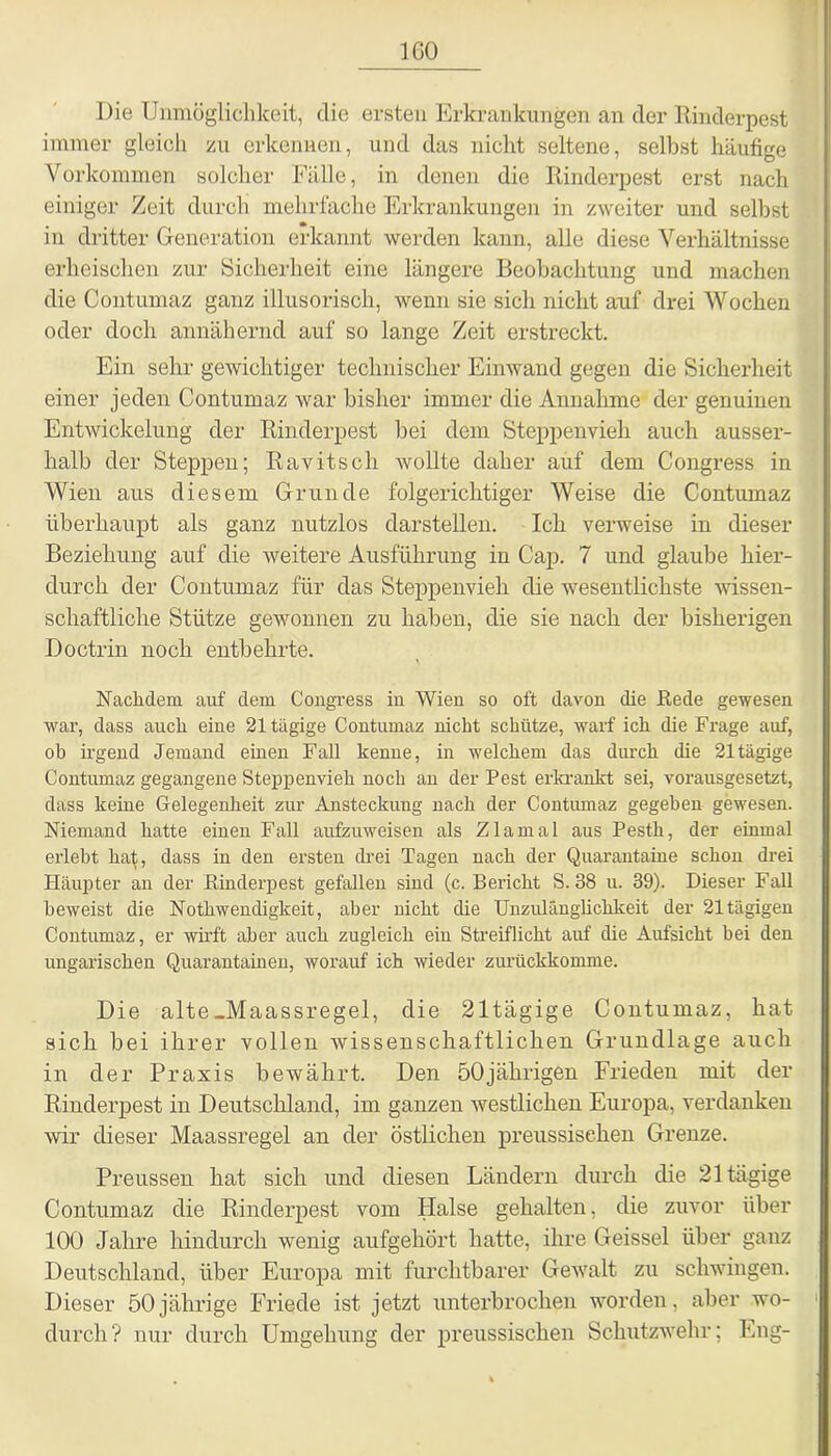 IGO Die Unmöglichkeit, die ersten Erkrankungen an der Rinderpest immer gleich zu erkennen, und das nicht seltene, selbst häufige Vorkommen solcher Fälle, in denen die Rinderpest erst nach einiger Zeit durch mehrfache Erkrankungen in zweiter und selbst in dritter Generation erkannt werden kann, alle diese Verhältnisse erheischen zur Sicherheit eine längere Beobachtung und machen die Contumaz ganz illusorisch, wenn sie sich nicht auf drei Wochen oder doch annähernd auf so lange Zeit erstreckt. Ein sehr gewichtiger technischer Einwand gegen die Sicherheit einer jeden Contumaz war bisher immer die Annahme der genuinen Entwickelung der Rinderpest bei dem Steppenvieh auch ausser- halb der Steppen; Ravitsch wollte daher auf dem Congress in Wien aus diesem Grunde folgerichtiger Weise die Contumaz überhaupt als ganz nutzlos darstellen. Ich verweise in dieser Beziehung auf die weitere Ausführung in Cap. 7 und glaube hier- durch der Contumaz für das Steppenvieh die wesentlichste wissen- schaftliche Stütze gewonnen zu haben, die sie nach der bisherigen Doctrin noch entbehrte. Nachdem auf dem Congress in Wien so oft davon die Rede gewesen war, dass auch eine 21 tägige Contumaz nicht schütze, warf ich die Frage auf, ob irgend Jemand einen Fall kenne, in welchem das durch die 21tägige Contumaz gegangene Steppenvieh noch an der Pest erkrankt sei, vorausgesetzt, dass keine Gelegenheit zur Ansteckung nach der Contumaz gegeben gewesen. Niemand hatte einen Fall aufzuweisen als Zlamal aus Pestk, der einmal erlebt hat, dass in den ersten drei Tagen nach der Quarantaine schon drei Häupter an der Rinderpest gefallen sind (c. Bericht S. 38 u. 39). Dieser Fall beweist die Nothwendigkeit, aber nicht die Unzulänglichkeit der 21 tägigen Contumaz, er wirft aber auch zugleich ein Streiflicht auf die Aufsicht hei den ungarischen Quarantainen, worauf ich wieder zurückkomme. Die alte-Maassregel, die 21tägige Contumaz, hat sich bei ihrer vollen wissenschaftlichen Grundlage auch in der Praxis bewährt. Den 50jährigen Frieden mit der Rinderpest in Deutschland, im ganzen westlichen Europa, verdanken wir dieser Maassregel an der östlichen preussisehen Grenze. Preussen hat sich und diesen Ländern durch die 21 tägige Contumaz die Rinderpest vom Halse gehalten, die zuvor über 100 Jahre hindurch wenig aufgehört hatte, ihre Geissei über ganz Deutschland, über Europa mit furchtbarer Gewalt zu schwingen. Dieser 50jährige Friede ist jetzt unterbrochen worden, aber wo- durch? nur durch Umgehung der preussisehen Schutzwehr; Eng-