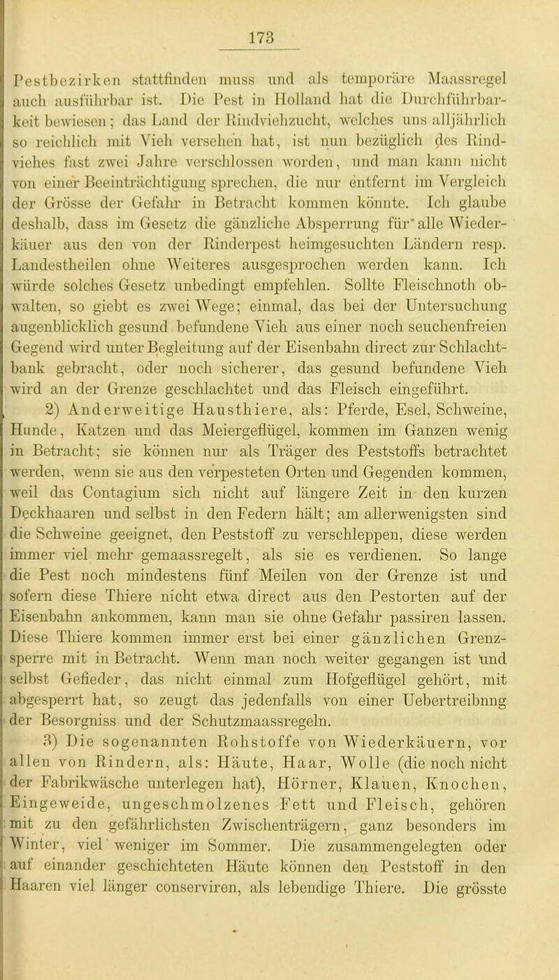 Pestbezirken stattfinden muss und als temporäre Maassregel auch ausführbar ist. Pie Pest in Holland hat die Durchführbar- keit bewiesen; das Land der Rindviehzucht, welches uns alljährlich so reichlich mit Vieh versehen hat, ist nun bezüglich (fes Rind- viehes fast zwei Jahre verschlossen worden, und man kann nicht von einer Beeinträchtigung sprechen, die nur entfernt im Vergleich der Grösse der Gefahr in Betracht kommen könnte. Ich glaube deshalb, dass im Gesetz die gänzliche Absperrung für'alle Wieder- käuer aus den von der Rinderpest heimgesuchten Ländern resp. Landestheilen ohne Weiteres ausgesprochen werden kann. Ich würde solches Gesetz unbedingt empfehlen. Sollte Fleischnoth ob- walten, so giebt es zwei Wege; einmal, das bei der Untersuchung augenblicklich gesund befundene Vieh aus einer noch seuchenfreien Gegend wird unter Begleitung auf der Eisenbahn direct zur Schlacht- bank gebracht, oder noch sicherer, das gesund befundene Vieh wird an der Grenze geschlachtet und das Fleisch eingeführt. 2) Anderweitige Hausthiere, als: Pferde, Esel, Schweine, Hunde, Katzen und das Meiergeflügel, kommen im Ganzen wenig in Betracht; sie können nur als Träger des Peststoffs betrachtet werden, wenn sie aus den verpesteten Orten und Gegenden kommen, weil das Contagium sich nicht auf längere Zeit in den kurzen Deckhaaren und selbst in den Federn hält; am allerwenigsten sind die Schweine geeignet, den Peststoff zu verschleppen, diese werden immer viel mehr gemaassregelt, als sie es verdienen. So lange die Pest noch mindestens fünf Meilen von der Grenze ist und sofern diese Thiere nicht etwa direct aus den Pestorten auf der Eisenbahn ankommen, kann man sie ohne Gefahr passiren lassen. Diese Thiere kommen immer erst bei einer gänzlichen Grenz- sperre mit in Betracht. Wenn man noch weiter gegangen ist Und selbst Gefieder, das nicht einmal zum Hofgeflügel gehört, mit abgesperrt hat, so zeugt das jedenfalls von einer Uebertreibnng der Besorgniss und der Schutzmaassregeln. 3) Die sogenannten Rohstoffe von Wiederkäuern, vor allen von Rindern, als: Häute, Haar, Wolle (die noch nicht der Fabrikwäsche unterlegen hat), Hörner, Klauen, Knochen, Eingeweide, ungeschmolzenes Fett und Fleisch, gehören mit zu den gefährlichsten Zwischenträgern, ganz besonders im Winter, viel weniger im Sommer. Die zusammengelegten oder ] auf einander geschichteten Häute können den Peststoff in den Haaren viel länger conserviren, als lebendige Thiere. Die grösste