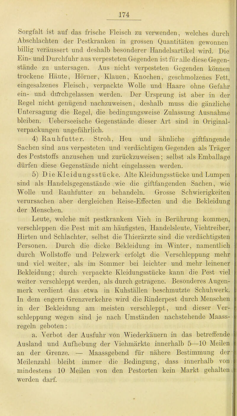Sorgfalt ist auf das frische Fleisch zu verwenden, welches durch Abschlachten der Pestkranken in grossen Quantitäten gewonnen billig veräussert und deshalb besonderer Handelsartikel wird. Die Ein- und Durchfuhr aus verpesteten Gegenden ist für alle diese Gegen- stände zu untersagen. Aus nicht verpesteten Gegenden können trockene Häute, Hörner, Klauen, Knochen, geschmolzenes Fett, eingesalzenes Fleisch, verpackte Wolle und Haare ohne Gefahr ein- und dnachgelassen werden. Der Ursprung ist aber in der Regel nicht genügend nachzuweisen, deshalb muss die gänzliche Untersagung die Regel, die bedingungsweise Zulassung Ausnahme bleiben. Ueberseeische Gegenstände dieser Art sind in Original- verpackungen ungefährlich. 4) Rauhfutter. Stroh, Heu und ähnliche giftfangende Sachen, sind aus verpesteten und verdächtigen Gegenden als Träger des Peststoffs anzusehen und zurückzuweisen; selbst als Emballage dürfen diese Gegenstände nicht eingelassen werden. 5) DieKleidungsstücke. Alte Kleidungsstücke und Lumpen sind als Handelsgegenstände .wie die giftfangenden Sachen, wie Wolle und Rauhfutter zu behandeln. Grosse Schwierigkeiten verursachen aber dergleichen Reise-Effecten und die Bekleidung der Menschen. Leute, welche mit pestkrankem Vieh in Berührung kommen, verschleppen die Pest mit am häufigsten, Handelsleute, Viehtreiber, Hirten und Schlachter, selbst die Thierärzte sind die verdächtigsten Personen. Durch die dicke Bekleidung im Winter, namentlich durch Wollstoffe und Pelzwerk erfolgt die Verschleppung mehr und viel weiter, als im Sommer bei leichter und mehr leinener Bekleidung; durch verpackte Kleidungsstücke kann die Pest Hel weiter verschleppt werden, als durch getragene. Besonderes Augen- merk verdient das etwa in Kuhställen beschmutzte Schuhwerk. In dem engern Grenzverkehre wird die Rinderpest durch Menschen in der Bekleidung am meisten verschleppt, und dieser Ver- schleppung wegen sind je nach Umständen nachstehende Maass- regeln geboten: a. Verbot der Ausfuhr von Wiederkäuern in das betreffende Ausland und Aufhebung der Viehmärkte innerhalb 5—10 Meilen an der Grenze. — Maassgehend für nähere Bestimmung der Meilenzahl bleibt immer die Bedingung, dass innerhalb von mindestens 10 Meilen von den Pestorten kein Markt gehalten < werden darf.