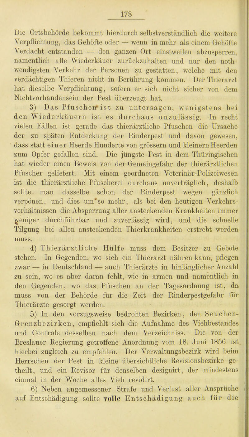 Die Ortsbeliörde bekommt hierdurch selbstverständlich die weitere Verpflichtung, das Gehöfte oder — wenn in mehr als einem Gehöfte Verdacht entstanden •— den ganzen Ort einstweilen abzusperren, namentlich alle Wiederkäuer zurückzuhalten und nur den notli- wendigsten Verkehr der Personen zu gestatten, welche mit den verdächtigen Thieren nicht in Berührung kommen. Der Thierarzt hat dieselbe Verpflichtung, sofern er sich nicht sicher von dem Nichtvorhandensein der Pest überzeugt hat. 3) Das Pfuschen* ist zu untersagen, wenigstens bei den Wiederkäuern ist es durchaus unzulässig. In recht vielen Fällen ist gerade das thierärztliche Pfuschen die Ursache der zu späten Entdeckung der Rinderpest und davon gewesen, dass statt einer Heerde Hunderte von grossem und kleinern Heerden zum Opfer gefallen sind. Die jüngste Pest in dem Thüringischen hat wieder einen Beweis von der Gemeingefahr der thierärztlichen Pfuscher geliefert. Mit einem geordneten Veterinär-Polizeiwesen ist die thierärztliche Pfuscherei durchaus unverträglich, deshalb sollte man dasselbe schon der Rinderpest wegen gänzlich verpönen, und dies um'so mehr, als bei den heutigen Verkehrs- verhältnissen die Absperrung aller ansteckenden Krankheiten immer weniger durchführbar und zuverlässig wird, und die schnelle Tilgung bei allen ansteckenden Thierkrankheiten erstrebt werden muss. 4) Thier ärztliche Hülfe muss dem Besitzer zu Gebote stehen. In Gegenden, wo sich ein Thierarzt nähren kann, pflegen zwar — in Deutschland — auch Thierärzte in hinlänglicher Anzahl zu sein, wo es aber daran fehlt, wie in armen und namentlich in den Gegenden, wo das Pfuschen an der Tagesordnung ist, da muss von der Behörde für die Zeit der Rinderpestgefahr für Thierärzte gesorgt werden. 5) In den vorzugsweise bedrohten Bezirken, den Seuchen- Grenzbezirken, empfiehlt sich die Aufnahme des Viehbestandes und Controle desselben nach dem Verzeichniss. Die von der Breslauer Regierung getroffene Anordnung vom 18. Juni 1856 ist hierbei zugleich zu empfehlen. Der Verwaltungsbezirk wird beim Herrschen der Pest in kleine übersichtliche Revisionsbezirke ge- theilt, und ein Revisor für denselben designirt, der mindestens einmal in der Woche alles Vieh revidirt. 6) Neben angemessener Strafe und Verlust aller Ansprüche auf Entschädigung sollte volle Entschädigung auch für die