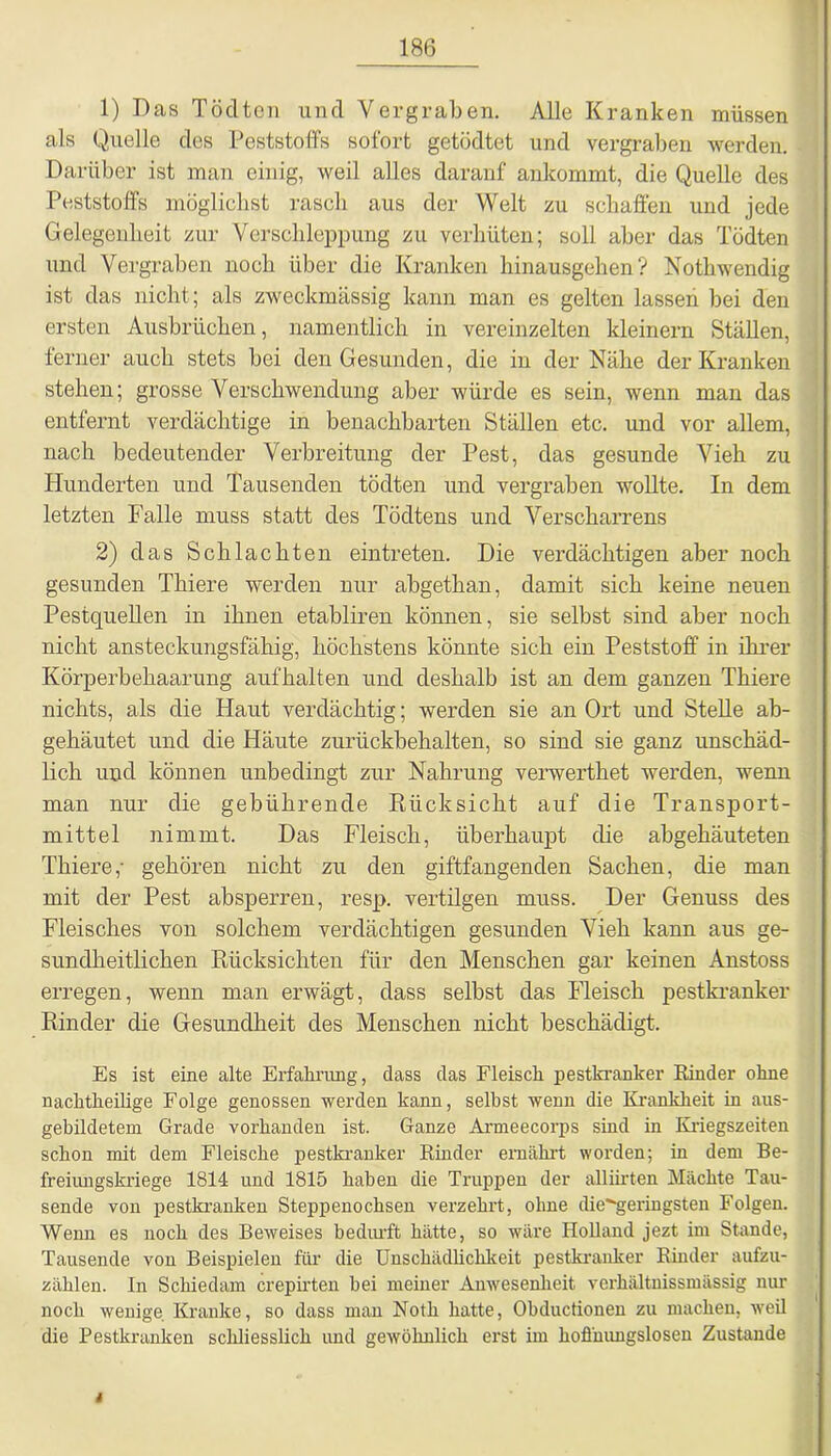 1) Das Töclteii und Vergraben. Alle Kranken müssen als Quelle des Peststoffs sofort getödtet und vergraben werden. Darüber ist man einig, weil alles darauf ankommt, die Quelle des Peststoffs möglichst rasch aus der Welt zu schaffen und jede Gelegenheit zur Verschleppung zu verhüten; soll aber das Tödten und Vergraben noch über die Kranken hinausgehen? Nothwendig ist das nicht; als zweckmässig kann man es gelten lassen bei den ersten Ausbrüchen, namentlich in vereinzelten kleinern Ställen, ferner auch stets bei den Gesunden, die in der Nähe der Kranken stehen; grosse Verschwendung aber würde es sein, wenn man das entfernt verdächtige in benachbarten Ställen etc. und vor allem, nach bedeutender Verbreitung der Pest, das gesunde Vieh zu Hunderten und Tausenden tödten und vergraben wollte. In dem letzten Falle muss statt des Tödtens und Verscharrens 2) das Schlachten eintreten. Die verdächtigen aber noch gesunden Thiere werden nur abgethan, damit sich keine neuen Pestquellen in ihnen etabliren können, sie selbst sind aber noch nicht ansteckungsfähig, höchstens könnte sich ein Peststoff in ihrer Körperbehaarung aufhalten und deshalb ist an dem ganzen Thiere nichts, als die Haut verdächtig; werden sie an Ort und Stelle ab- gehäutet und die Häute zurückbehalten, so sind sie ganz unschäd- lich und können unbedingt zur Nahrung verwerthet werden, wenn man nur die gebührende Rücksicht auf die Transport- mittel nimmt. Das Fleisch, überhaupt die abgehäuteten Thiere,- gehören nicht zu den giftfangenden Sachen, die man mit der Pest absperren, resp. vertilgen muss. Der Genuss des Fleisches von solchem verdächtigen gesunden Vieh kann aus ge- sundheitlichen Rücksichten für den Menschen gar keinen Anstoss erregen, wenn man erwägt, dass selbst das Fleisch pestkranker Rinder die Gesundheit des Menschen nicht beschädigt. Es ist eine alte Erfahrung, dass das Fleisch pestkranker Rinder ohne nachtheilige Folge genossen werden kann, seihst wenn die Krankheit in aus- gebildetem Grade vorhanden ist. Ganze Armeecorps sind in Kriegszeiten schon mit dem Fleische pestkranker Rinder ernährt worden; in dem Be- freiungskriege 1814 und 1815 haben die Truppen der alliirten Mächte Tau- sende von pestkranken Steppenochsen verzehrt, ohne die'-geringsten Folgen. Wenn es noch des Beweises bedurft hätte, so wäre Holland jezt im Stande, Tausende von Beispielen für die Unschädlichkeit pestkranker Rinder aufzu- zählen. In Schiedam crepirten hei meiner Anwesenheit verhältnissmässig nur noch wenige Kranke, so dass man Notli hatte, Obductionen zu machen, weil die Pestkranken schliesslich und gewöhnlich erst im hoffnungslosen Zustande 4