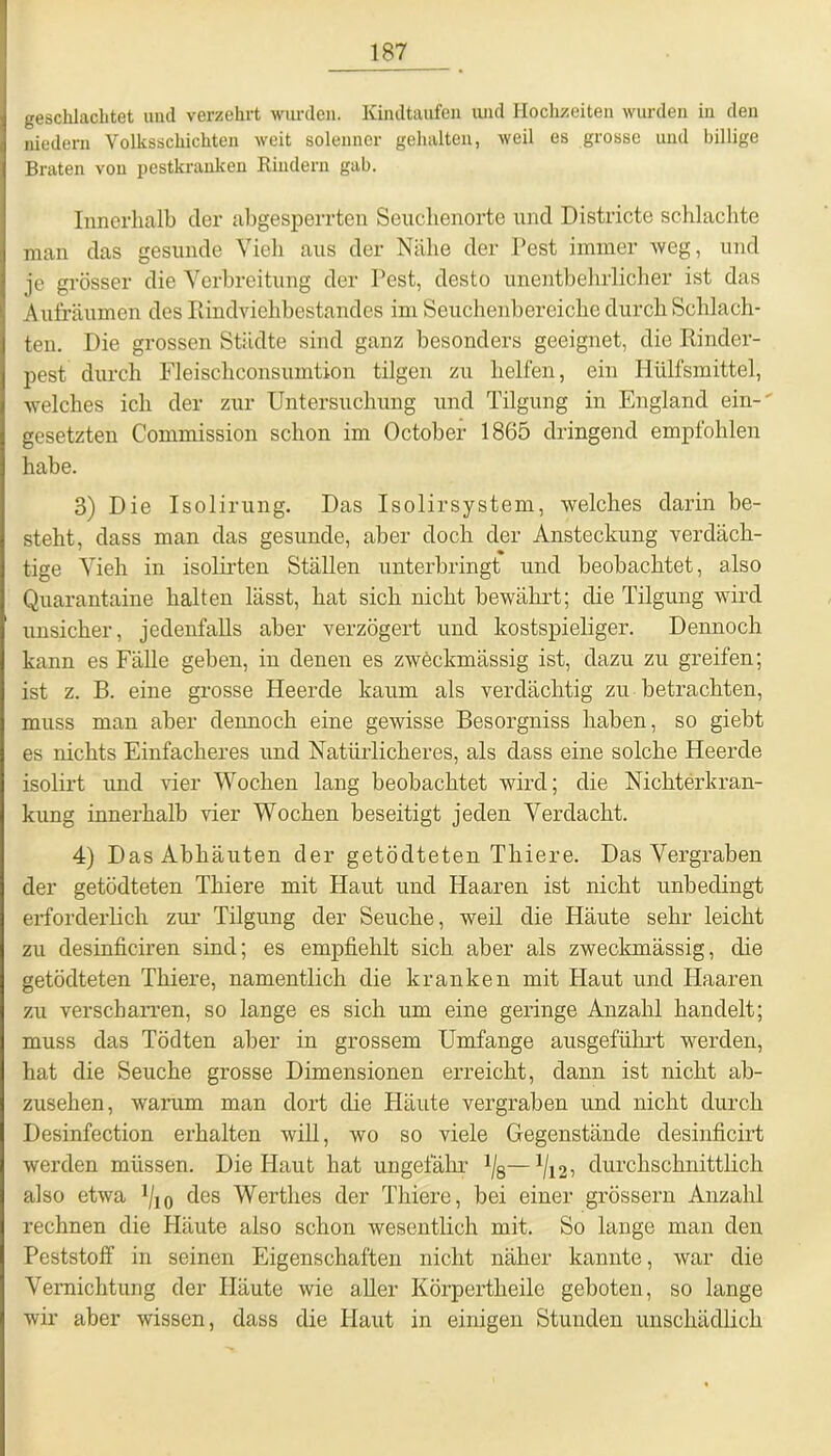 geschlachtet und verzehrt wurden. Kindtaufen und Hochzeiten wurden in den niedern Volksschichten weit solenner gehalten, weil es grosse und billige Braten von pestkranken Rindern gab. Innerhalb der abgesperrten Seuchenorte und Districte schlachte man das gesunde Vieh aus der Nähe der Pest immer weg, und je grösser die Verbreitung der Pest, desto unentbehrlicher ist das Aufräumen des Rindviehbestandes im Seuchenbereiche durch Schlach- ten. Die grossen Städte sind ganz besonders geeignet, die Rinder- pest durch Fleischconsumtion tilgen zu helfen, ein Ilülfsmittel, welches ich der zur Untersuchung und Tilgung in England ein-' gesetzten Commission schon im October 1865 dringend empfohlen habe. 3) Die Isolirung. Das Isolirsystem, welches darin be- steht, dass man das gesunde, aber doch der Ansteckung verdäch- tige Vieh in isolirten Ställen unterbringt und beobachtet, also Quarantaine halten lässt, hat sich nicht bewährt; die Tilgung wird unsicher, jedenfalls aber verzögert und kostspieliger. Dennoch kann es Fälle geben, in denen es zweckmässig ist, dazu zu greifen; ist z. B. eine grosse Heerde kaum als verdächtig zu betrachten, muss man aber dennoch eine gewisse Besorgniss haben, so giebt es nichts Einfacheres und Natürlicheres, als dass eine solche Heerde isolirt und vier Wochen lang beobachtet wird; die Nichterkran- kung innerhalb vier Wochen beseitigt jeden Verdacht. 4) Das Abhäuten der getödteten Thiere. Das Vergraben der getödteten Thiere mit Haut und Haaren ist nicht unbedingt erforderlich zur Tilgung der Seuche, weil die Häute sehr leicht zu desinficiren sind; es empfiehlt sich aber als zweckmässig, die getödteten Thiere, namentlich die kranken mit Haut und Haaren zu verscharren, so lange es sich um eine geringe Anzahl handelt; muss das Tödten aber in grossem Umfange ausgeführt werden, hat die Seuche grosse Dimensionen erreicht, dann ist nicht ab- zusehen, warum man dort die Häute vergraben und nicht durch Desinfection erhalten will, wo so viele Gegenstände desinficirt werden müssen. Die Haut hat ungefähr 1f8—1/12, durchschnittlich also etwa Vio des Werthes der Thiere, bei einer grossem Anzahl rechnen die Häute also schon wesentlich mit. So lange man den Peststoff in seinen Eigenschaften nicht näher kannte, war die Vernichtung der Häute wie aller Körpertheile geboten, so lange wir aber wissen, dass die Haut in einigen Stunden unschädlich