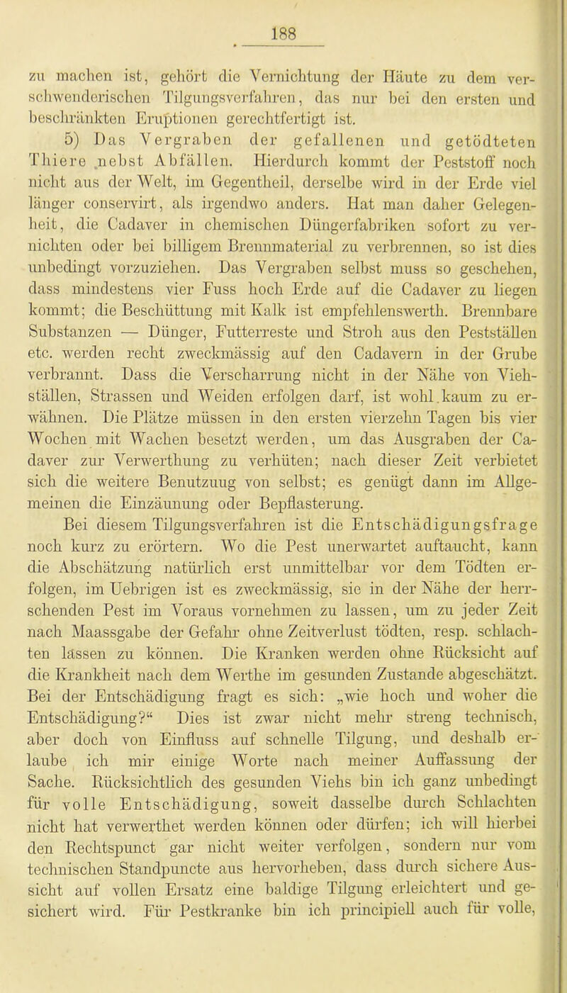 zu machen ist, gehört die Vernichtung der Häute zu dem ver- schwenderischen Tilgungsverfahren, das nur bei den ersten und beschränkten Eruptionen gerechtfertigt ist. 5) Das Vergraben der gefallenen und getödteten Thiere nebst Abfällen. Hierdurch kommt der Peststoff noch nicht aus der Welt, im Gegentheil, derselbe wird in der Erde viel länger conservirt, als irgendwo anders. Hat man daher Gelegen- heit, die Cadaver in chemischen Düngerfabriken sofort zu ver- nichten oder bei billigem Brennmaterial zu verbrennen, so ist dies unbedingt vorzuziehen. Das Vergraben selbst muss so geschehen, dass mindestens vier Fuss hoch Erde auf die Cadaver zu liegen kommt; die Beschüttung mit Kalk ist empfehlenswerth. Brennbare Substanzen — Dünger, Futterreste und Stroh aus den Pestställen etc. werden recht zweckmässig auf den Cadavern in der Grube verbrannt. Dass die Verscharrung nicht in der Nähe von Vieh- stallen, Strassen und Weiden erfolgen darf, ist wohl.kaum zu er- wähnen. Die Plätze müssen in den ersten vierzehn Tagen bis vier Wochen mit Wachen besetzt werden, um das Ausgraben der Ca- daver zur Verwerthung zu verhüten; nach dieser Zeit verbietet sich die weitere Benutzung von selbst; es genügt dann im Allge- meinen die Einzäunung oder Bepflasterung. Bei diesem Tilgungsverfahren ist die Entschädigungsfrage noch kurz zu erörtern. Wo die Pest unerwartet auftaucht, kann die Abschätzung natürlich erst unmittelbar vor dem Tödten er- folgen, im Uebrigen ist es zweckmässig, sie in der Nähe der herr- schenden Pest im Voraus vornehmen zu lassen, um zu jeder Zeit nach Maassgabe der Gefahr ohne Zeitverlust tödten, resp. schlach- ten lassen zu können. Die Kranken werden ohne Rücksicht auf die Krankheit nach dem Werthe im gesunden Zustande abgeschätzt. Bei der Entschädigung fragt es sich: „wie hoch und woher die Entschädigung?“ Dies ist zwar nicht mehr streng technisch, aber doch von Einfluss auf schnelle Tilgung, und deshalb er- laube ich mir einige Worte nach meiner Auffassung der Sache. Rücksichtlich des gesunden Viehs bin ich ganz unbedingt für volle Entschädigung, soweit dasselbe durch Schlachten nicht hat verwerthet werden können oder dürfen; ich will hierbei den Rechtspunct gar nicht weiter verfolgen, sondern nur vom technischen Standpuncte aus hervorheben, dass durch sichere Aus- sicht auf vollen Ersatz eine baldige Tilgung erleichtert und ge- sichert wird. Für Pestkranke bin ich principiell auch für volle,