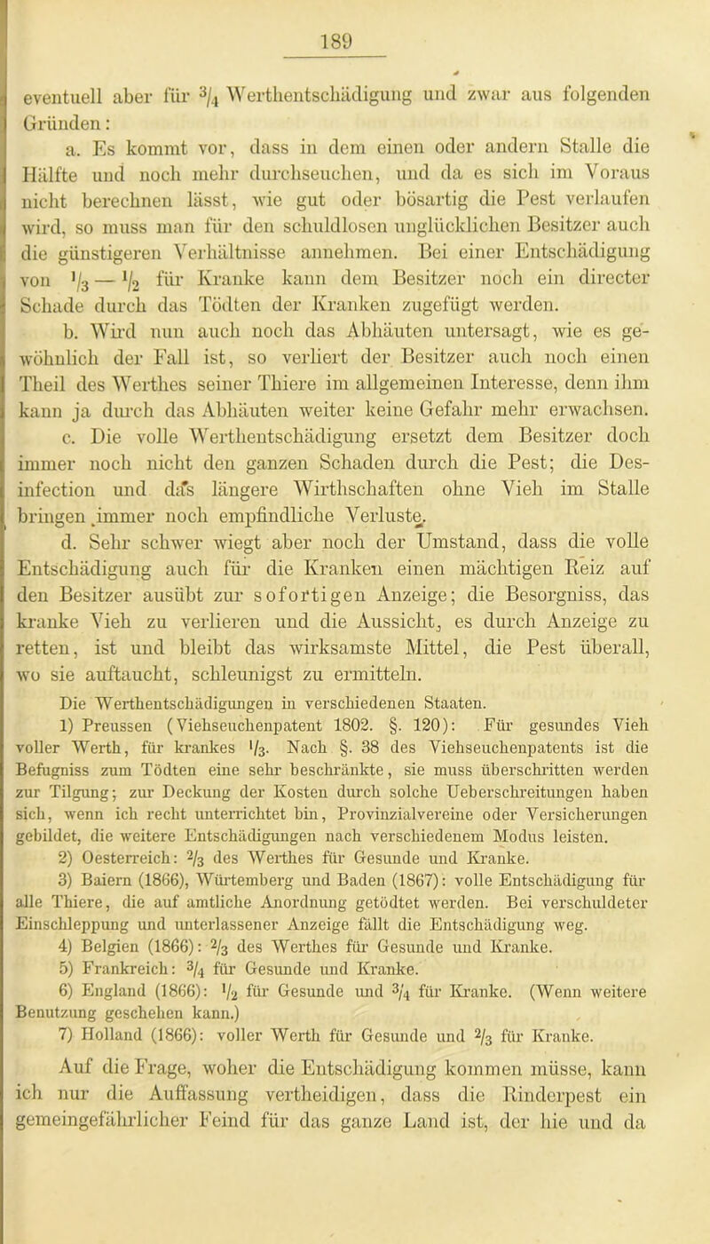 eventuell aber für 3/4 Werthentsckädigung und zwar aus folgenden Gründen: a. Es kommt vor, dass in dem einen oder andern Stalle die Hälfte und noch mehr durchseuchen, und da es sich im Voraus nicht berechnen lässt, wie gut oder bösartig die Pest verlaufen wird, so muss man für den schuldlosen unglücklichen Besitzer auch die günstigeren Verhältnisse annehmen. Bei einer Entschädigung von 1/3 — J/2 für Kranke kann dem Besitzer noch ein directer Schade durch das Tödten der Kranken zugefügt werden. b. Wird nun auch noch das Abliäuten untersagt, wie es ge- wöhnlich der Fall ist, so verliert der Besitzer auch noch einen Theil des Werthes seiner Thiere im allgemeinen Interesse, denn ihm kann ja durch das Abhäuten weiter keine Gefahr mehr erwachsen. c. Die volle Werthentschädigung ersetzt dem Besitzer doch immer noch nicht den ganzen Schaden durch die Pest; die Des- infection und dtfs längere Wirthschaften ohne Vieh im Stalle bringen . immer noch empfindliche Verluste. d. Sehr schwer wiegt aber noch der Umstand, dass die volle Entschädigung auch für die Kranken einen mächtigen Reiz auf den Besitzer ausiibt zur sofortigen Anzeige; die Besorgniss, das kranke Vieh zu verlieren und die Aussicht, es durch Anzeige zu retten, ist und bleibt das wirksamste Mittel, die Pest überall, wo sie auftaucht, schleunigst zu ermitteln. Die Werthentschädigungen in verschiedenen Staaten. 1) Preussen (Viehseuchenpatent 1802. §. 120): Für gesundes Vieh voller Werth, für krankes V3- Nach §. 38 des Viehseuchenpatents ist die Befugniss zum Tödten eine sein- beschränkte, sie muss überschritten werden zur Tilgung; zur Deckung der Kosten durch solche Ueherschreitimgen haben sich, wenn ich recht unterrichtet bin, Provinzialvereine oder Versicherungen gebildet, die weitere Entschädigungen nach verschiedenem Modus leisten. 2) Oesterreich: % des Werthes für Gesunde und Kranke. 3) Baiern (1866), Würtemberg und Baden (1867) : volle Entschädigung für alle Thiere, die auf amtliche Anordnung getödtet werden. Bei verschuldeter Einschleppung und unterlassener Anzeige fällt die Entschädigung weg. 4) Belgien (1866): 2/3 des Werthes für Gesunde und Kranke. 5) Frankreich: 3/*i für Gesunde und Kranke. 6) England (1866): '/a für Gesunde und 3/4 für Kranke. (Wenn weitere Benutzung geschehen kann.) 7) Holland (1866): voller Werth für Gesunde und 2/3 für Kranke. Auf die Frage, woher die Entschädigung kommen müsse, kann ich nur die Auffassung vertheidigen, dass die Rinderpest ein gemeingefährlicher Feind für das ganze Land ist, der hie und da