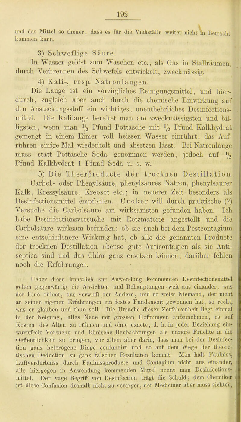 und das Mittel so theuer, dass es für die Viehställe weiter nicht'in Betracht kommen kann. 3) Schweflige Säure. In Wasser gelöst zum Waschen etc., als Gas in Stallräumen, durch Verbrennen des Schwefels entwickelt, zweckmässig. 4) Kali-, resp. Natronlaugen. Die Lauge ist ein vorzügliches Keinigungsmittel, und hier- durch, zugleich aber auch durch die chemische Einwirkung auf den Ansteckungsstoff ein wichtiges, unentbehrliches Desinfections- mittel. Die Kalilauge bereitet man am zweckmässigsten und bil- ligsten, wenn man J/2 Pfund Pottasche mit ]/2 Pfund Kalkhydrat gemengt in einem Eimer voll heissen Wasser einrührt, das Auf- rühren einige Mal wiederholt und absetzen lässt. Bei Natronlauge muss statt Pottasche Soda genommen werden, jedoch auf ’/2 Pfund Kalkhydrat 1 Pfund Soda u. s. w. 5) Die Theerproducte der trocknen Destillation. Carbol- oder Phenylsäure, phenylsaures Natron, phenylsaurer Kalk, Kressylsäure, Kreosot etc.; in neuerer Zeit besonders als Desinfectionsmittel empfohlen. Croker will durch praktische (?) Versuche die Carbolsäure am wirksamsten gefunden haben. Ich habe Desinfectionsversuche mit Botzmateri» angestellt und die Carbolsäure wirksam befunden; ob sie auch bei dem Pestcontagium eine entschiedenere Wirkung hat, ob alle die genannten Producta der trocknen Destillation ebenso gute Anticontagien als sie Anti- septica sind und das Chlor ganz ersetzen können, darüber fehlen noch die Erfahrungen. Ueber diese künstlich zur Anwendung kommenden Desinfectionsmittel gellen gegenwärtig die Ansichten und Behauptungen weit aus einander, was der Eine rühmt, das verwirft der Andere, und so weiss Niemand, der nicht an seinen eigenen Erfahrungen ein festes Fundament gewonnen hat, so recht, was er glauben und thun soll. Die Ursache dieser Zerfahrenheit liegt einmal in der Neigung, alles Neue mit grossen Hoffnungen aufzunehmen, es auf Kosten des Alten zu rühmen und ohne exacte, d. h. in jeder Beziehung ein- wurfsfreie Versuche und klinische Beobachtungen als unreife Früchte in die 0Öffentlichkeit zu bringen, vor allem aber darin, dass man bei der Desinfec- tion ganz heterogene Dinge confundirt und so auf dem Wege der theore- tischen Deduction zu ganz falschen Resultaten kommt. Man hält Fäulniss, Luftverderbniss durch Fäidnissproducte und Contagium nicht aus einander, alle hiergegen in Anwendung kommenden Mittel nennt mau Desinfectious- mittel. Der vage Begriff' von Desinfection trägt die Schuld; dem Chemiker ist diese Confusion deshalb nicht zu verargen, der Mediciner aber muss sichten,
