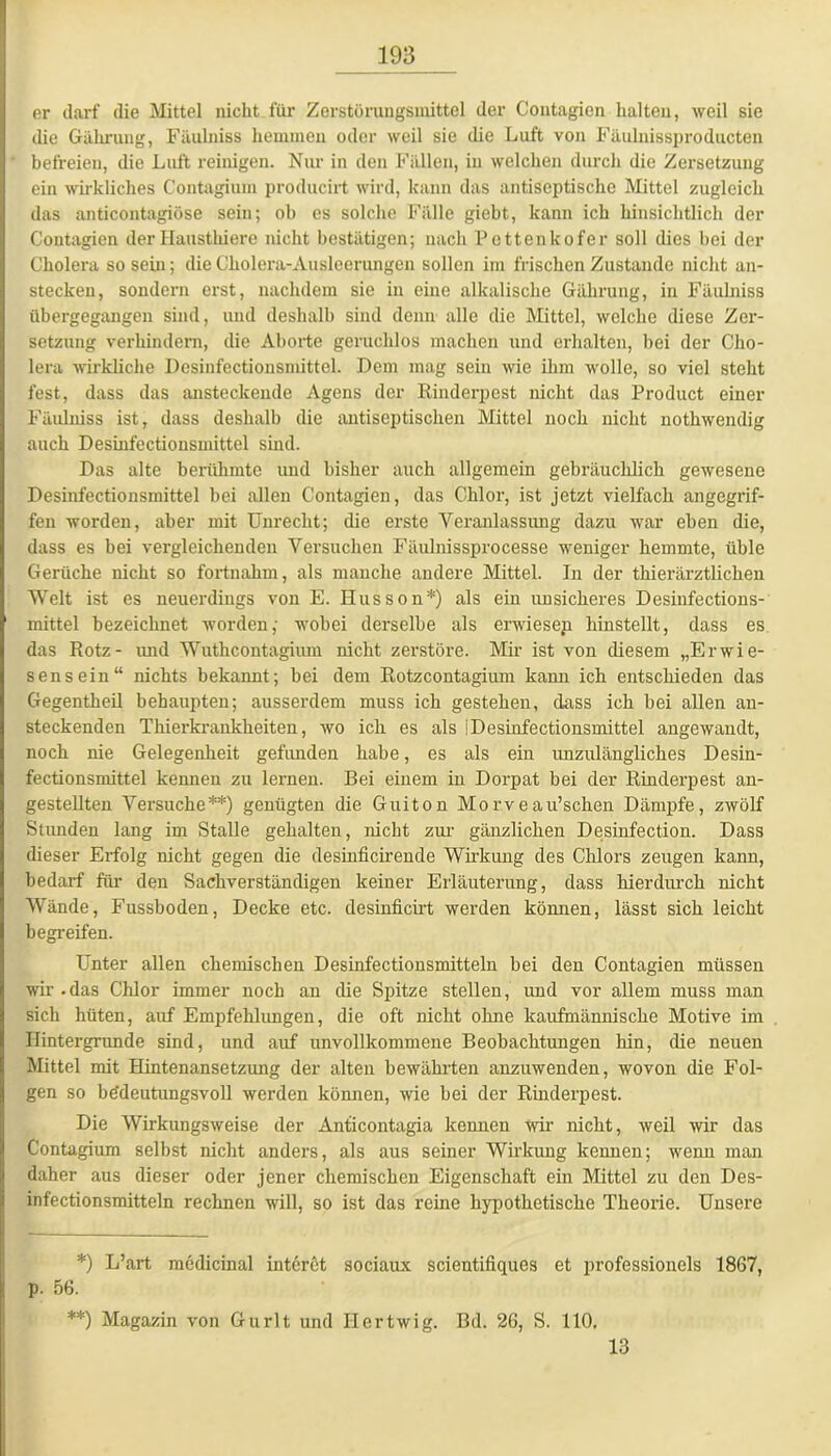 er darf die Mittel nicht für Zerstörungsmittel der Coutagien halten, weil sie die Gährung, Fäulniss hemmen oder weil sie die Luft von Fäulnissproducten befreien, die Luft reinigen. Nur in den Fällen, in welchen durch die Zersetzung ein wirkliches Contagium producirt wird, kann das antiseptische Mittel zugleich das anticontagiöse sein; oh es solche Fälle giebt, kann ich hinsichtlich der Contagien der Hausthiere nicht bestätigen; nach Pettenkofer soll dies hei der Cholera so sein; die Cholera-Ausleerungen sollen im frischen Zustande nicht an- stecken, sondern erst, nachdem sie in eine alkalische Gährung, in Fäulniss übergegangen sind, und deshalb sind denn alle die Mittel, welche diese Zer- setzung verhindern, die Aborte geruchlos machen und erhalten, bei der Cho- lera wirkliche Dcsinfectionsmittcl. Dem mag sein wie ihm wolle, so viel steht fest, dass das ansteckende Agens der Rinderpest nicht das Product einer Fäulniss ist, dass deshalb die antiseptischen Mittel noch nicht nothwendig auch Desinfectionsmittel sind. Das alte berühmte und bisher auch allgemein gebräuchlich gewesene Desinfectionsmittel hei allen Contagien, das Chlor, ist jetzt vielfach angegrif- fen worden, aber mit Unrecht; die erste Veranlassung dazu war eben die, dass es hei vergleichenden Versuchen Fäulnissprocesse weniger hemmte, üble Gerüche nicht so fortnahm, als manche andere Mittel. In der thierärztlichen Welt ist es neuerdings von E. Husson*) als ein unsicheres Desinfections- mittel bezeichnet worden; wobei derselbe als erwiesen hinstellt, dass es das Rotz- und Wuthcontagium nicht zerstöre. Mir ist von diesem „Erwie- sensein“ nichts bekannt; bei dem Rotzcontagium kann ich entschieden das Gegentheil behaupten; ausserdem muss ich gestehen, dass ich bei allen an- steckenden Thierkrankheiten, wo ich es als iDesinfectionsmittel angewandt, noch nie Gelegenheit gefunden habe, es als ein unzulängliches Desin- fectionsmittel kennen zu lernen. Bei einem in Dorpat bei der Rinderpest an- gestellten Versuche**) genügten die Guiton Morveau’schen Dämpfe, zwölf Stunden lang im Stalle gehalten, nicht zur gänzlichen Desinfection. Dass dieser Erfolg nicht gegen die desinficirende Wirkung des Chlors zeugen kann, bedarf für den Sachverständigen keiner Erläuterung, dass hierdurch nicht Wände, Fussboden, Decke etc. desinficirt werden können, lässt sich leicht begreifen. Unter allen chemischen Desinfectionsmitteln bei den Contagien müssen wir.das Chlor immer noch an die Spitze stellen, und vor allem muss man sich hüten, auf Empfehlungen, die oft nicht ohne kaufmännische Motive im Hintergründe sind, und auf unvollkommene Beobachtungen hin, die neuen Mittel mit Hintenansetzung der alten bewährten anzuwenden, wovon die Fol- gen so bedeutungsvoll werden können, wie hei der Rinderpest. Die Wirkungsweise der Anticontagia kennen wir- nicht, weil wir das Contagium selbst nicht anders, als aus seiner Wirkung kennen; wenn man daher aus dieser oder jener chemischen Eigenschaft ein Mittel zu den Des- infectionsmitteln rechnen will, so ist das reine hypothetische Theorie. Unsere *) L’art medicinal interet sociaux scientifiques et professioneis 1867, p. 56. **) Magazin von Gurlt und Ilertwig. Bd. 26, S. 110. 13