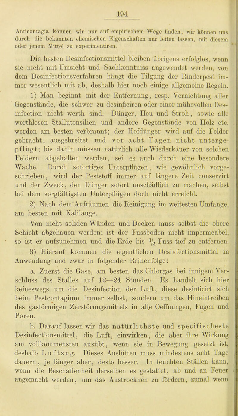 Anticontagia können wir nur auf empirischem Wege finden, wir können uns durch die bekannten chemischen Eigenschaften nur leiten lassen, mit diesem oder jenem Mittel zu experimentiren. Die besten Desinfectionsmittel bleiben übrigens erfolglos, wenn sie nicht mit Umsicht und Sachkenntniss angewendet werden, von dem Desinfectionsverfahren hängt die Tilgung der Rinderpest im- mer wesentlich mit ab, deshalb hier noch einige allgemeine Regeln. 1) Man beginnt mit der Entfernung, resp. Vernichtung aller Gegenstände, die schwer zu desinficiren oder einer mühevollen Des- infection nicht werth sind. Dünger, Heu und Stroh, sowie alle werthlosen Stallutensilien und andere Gegenstände von Holz etc. werden am besten verbrannt; der Hofdünger wird auf die Felder gebracht, ausgebreitet und vor acht Tagen nicht unterge- pflügt; bis dahin müssen natürlich alle Wiederkäuer von solchen Feldern abgehalten werden, sei es auch durch eine besondere Wache. Durch sofortiges Unterpflügen, wie gewöhnlich vorge- schrieben, wird der Peststoff immer auf längere Zeit conservirt und der Zweck, den Dünger sofort unschädlich zu machen, selbst bei dem sorgfältigsten Unterpflügen doch nicht erreicht. 2) Nach dem Aufräumen die Reinigung im weitesten Umfange, am besten mit Kalilauge. Von nicht soliden Wänden und Decken muss selbst die obere Schicht abgehauen werden; ist der Fussboden nicht impermeabel, so ist er aufzunehmen und die Erde bis ]/2 Fuss tief zu entfernen. 3) Hierauf kommen die eigentlichen Desinfectionsmittel in Anwendung und zwar in folgender Reihenfolge: a. Zuerst die Gase, am besten das Chlorgas bei innigem Ver- schluss des Stalles auf 12—24 Stunden. Es handelt sich liier keineswegs um die Desinfection der Luft, diese desinficirt sich beim Pestcontagium immer selbst, sondern um das Hineintreiben des gasförmigen Zerstörungsmittels in alle Oeffnungen, Fugen und Poren. b. Darauf lassen wir das natürlichste und specifischeste Desinfectionsmittel, die Luft, einwirken, die aber ihre Wirkung am vollkommensten ausübt, wenn sie in Bewegung gesetzt ist, deshalb Luftzug. Dieses Auslüften muss mindestens acht Tage dauern, je länger aber, desto besser. In feuchten Ställen kann, wenn die Beschaffenheit derselben es gestattet, ab und an Feuer angemacht werden, um das Austrocknen zu fördern, zumal wenn
