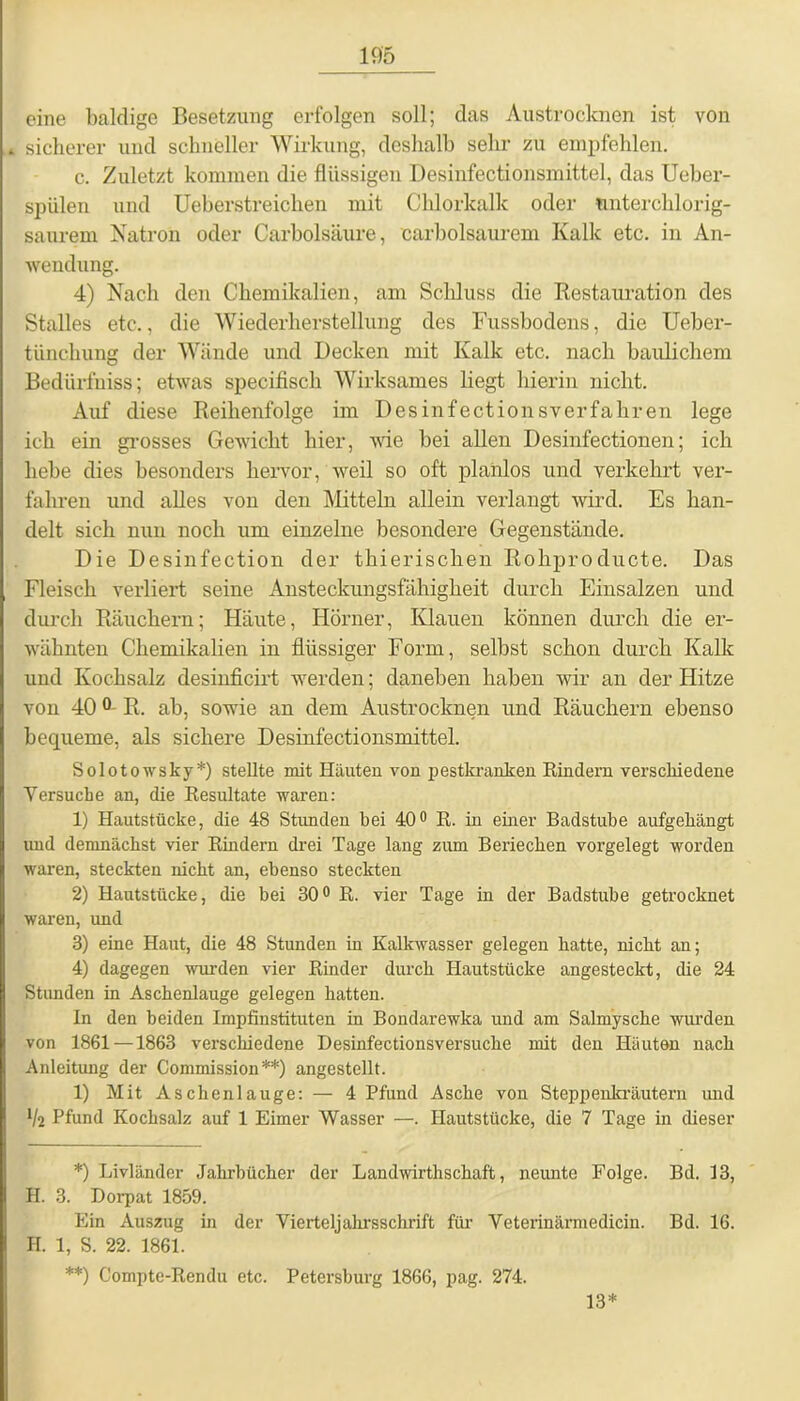 eine baldige Besetzung erfolgen soll; das Austrocknen ist von sicherer und schneller Wirkung, deshalb sehr zu empfehlen. c. Zuletzt kommen die flüssigen Desinfectionsmittel, das Ueber- spülen und Ueberstreiclien mit Chlorkalk oder untercklorig- saurem Natron oder Carbolsäure, carbolsaurem Kalk etc. in An- wendung. 4) Nach den Chemikalien, am Schluss die Restauration des Stalles etc., die Wiederherstellung des Fussbodens, die Ueber- tiinchung der Wände und Decken mit Kalk etc. nach baulichem BedLirfniss; etwas specifisch Wirksames liegt hierin nicht. Auf diese Reihenfolge im Desinfectionsverfahren lege ich ein grosses Gewicht hier, wie bei allen Desinfectionen; ich hebe dies besonders hervor, weil so oft planlos und verkehrt ver- fahren und alles von den Mitteln allein verlangt wird. Es han- delt sich nun noch um einzelne besondere Gegenstände. Die Desinfection der thierischen Rohpro cDicte. Das Fleisch verliert seine Ansteckungsfähigheit durch Einsalzen und durch Räuchern; Häute, Hörner, Klauen können durch die er- wähnten Chemikalien in flüssiger Form, selbst schon durch Kalk uud Kochsalz desinficirt werden; daneben haben wir an der Hitze von 40 R. ab, sowie an dem Austrocknen und Räuchern ebenso bequeme, als sichere Desinfectionsmittel. Solotowsky*) stellte mit Häuten von pestkranken Hindern verschiedene Versuche an, die Resultate waren: 1) Hautstücke, die 48 Stunden bei 40° R. in einer Badstube aufgehängt und demnächst vier Rindern drei Tage lang zum Beriechen vorgelegt worden waren, steckten nicht an, ebenso steckten 2) Hautstücke, die bei 30° R. vier Tage in der Badstube getrocknet waren, und 3) eine Haut, die 48 Stunden in Kalkwasser gelegen hatte, nicht an; 4) dagegen wurden vier Rinder durch Hautstücke angesteckt, die 24 Stunden in Aschenlauge gelegen hatten. In den beiden Impfinstituten in Bondarewka und am Salmysche wurden von 1861—1863 verschiedene Desinfectionsversuche mit den Häuten nach Anleitung der Commission**) angestellt. 1) Mit Aschenlauge: — 4 Pfund Asche von Steppenkräutern und lk Pfund Kochsalz auf 1 Eimer Wasser —. Hautstücke, die 7 Tage in dieser *) Livländer Jahrbücher der Landwirthschaft, neunte Folge. Bd. 13, H. 3. Dorpat 1859. Ein Auszug in der Vierteljahrsschrift für Veterinärmedicin. Bd. 16. H. 1, S. 22. 1861. **) Compte-Rendu etc. Petersburg 1866, pag. 274. 13*