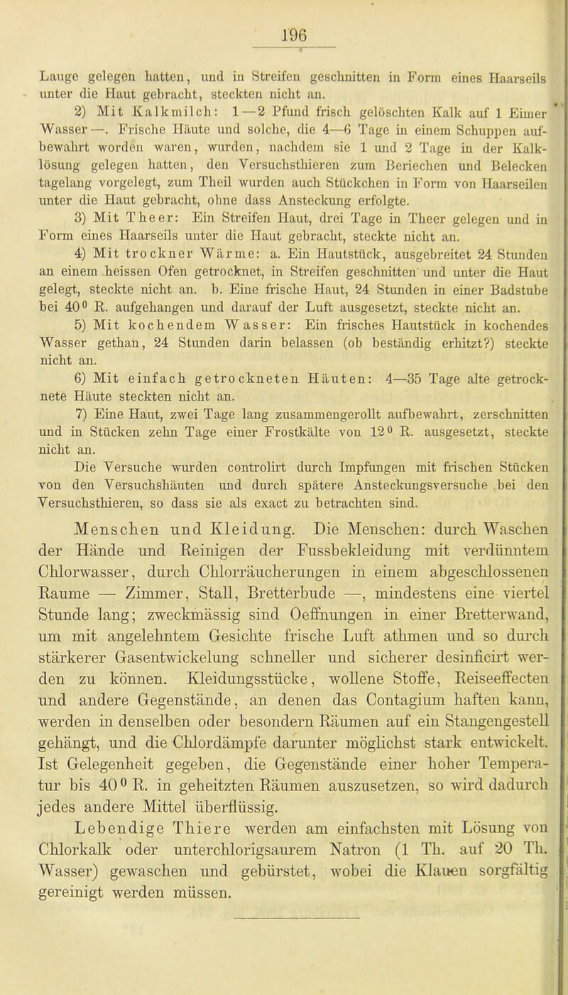 Lauge gelegen hatten, und in Streifen geschnitten in Form eines Haarseils unter die Haut gebracht, steckten nicht an. 2) Mit Kalkmilch: 1 — 2 Pfund frisch gelöschten Kalk auf 1 Eimer Wasser —. Frische Häute und solche, die 4—6 Tage in einem Schuppen auf- bewahrt worden waren, wurden, nachdem sie 1 und 2 Tage in der Kalk- lösung gelegen hatten, den Versuchsthieren zum Beriechen und Belecken tagelang vorgelegt, zum Theil wurden auch Stückchen in Form von Haarseilen unter die Haut gebracht, ohne dass Ansteckung erfolgte. 3) Mit The er: Ein Streifen Haut, drei Tage in Theer gelegen und in Form eines Haarseils unter die Haut gebracht, steckte nicht an. 4) Mit trockner Wärme: a. Ein Hautstück, ausgebreitet 24 Stunden an einem heissen Ofen getrocknet, in Streifen geschnitten' und unter die Haut gelegt, steckte nicht an. b. Eine frische Haut, 24 Stunden in einer Badstube bei 40° R. aufgehangen und darauf der Luft ausgesetzt, steckte nicht an. 5) Mit kochendem Wasser: Ein frisches Hautstück in kochendes Wasser gethan, 24 Stunden darin belassen (ob beständig erhitzt?) steckte nicht an. 6) Mit einfach getrockneten Häuten: 4—35 Tage alte getrock- nete Häute steckten nicht an. 7) Eine Haut, zwei Tage lang zusammengerollt aufbewahrt, zerschnitten und in Stücken zehn Tage einer Frostkälte von 12° R. ausgesetzt, steckte nicht an. Die Versuche wurden eontrolirt durch Impfungen mit frischen Stücken von den Versuchshäuten und durch spätere Ansteckungsversuche bei den Versuchsthieren, so dass sie als exact zu betrachten sind. Menschen und Kleidung. Die Menschen: durch Waschen der Hände und Reinigen der Fusshekleidung mit verdünntem Chlorwasser, durch Chlorräucherungen in einem abgeschlossenen Raume — Zimmer, Stall, Bretterbude —, mindestens eine viertel Stunde lang; zweckmässig sind Oeffnungen in einer Bretterwand, um mit angelehntem Gesichte frische Luft athrnen und so durch stärkerer Gasentwickelung schneller und sicherer desinficirt wer- den zu können. Kleidungsstücke, wollene Stoffe, Reiseeffecten und andere Gegenstände, an denen das Contagium haften kann, werden in denselben oder besondern Räumen auf ein Stangengestell gehängt, und die Chlordämpfe darunter möglichst stark entwickelt. Ist Gelegenheit gegeben, die Gegenstände einer hoher Tempera- tur bis 400 R. in geheitzten Räumen auszusetzen, so wird dadurch jedes andere Mittel überflüssig. Lebendige Thiere werden am einfachsten mit Lösung von Chlorkalk oder unterchlorigsaurem Natron (1 Th. auf 20 Th. Wasser) gewaschen und gebürstet, wobei die Klauen sorgfältig gereinigt werden müssen.