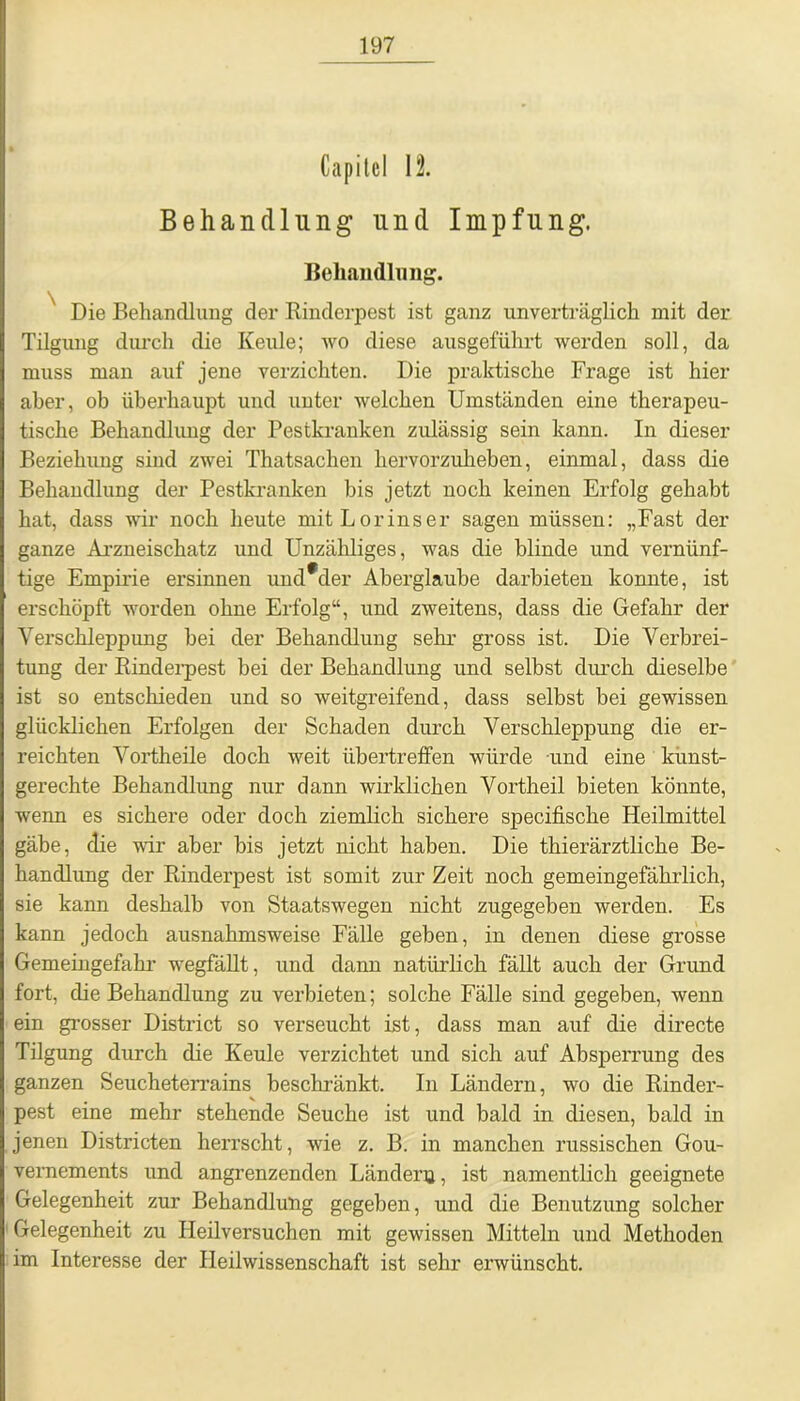 Capitcl II Behandlung und Impfung. Behandlung. Die Behandlung der Rinderpest ist ganz unverträglich mit der Tilgung durch die Keule; wo diese ausgeführt werden soll, da muss man auf jene verzichten. Die praktische Frage ist hier aber, ob überhaupt und unter welchen Umständen eine therapeu- tische Behandlung der Pestkranken zulässig sein kann. In dieser Beziehung sind zwei Thatsachen hervorzuheben, einmal, dass die Behandlung der Pestkranken bis jetzt noch keinen Erfolg gehabt hat, dass wir noch heute mitLorinser sagen müssen: „Fast der ganze Arzneischatz und Unzähliges, was die blinde und vernünf- tige Empirie ersinnen und*der Aberglaube darbieten konnte, ist erschöpft worden ohne Erfolg“, und zweitens, dass die Gefahr der Verschleppimg bei der Behandlung sehr gross ist. Die Verbrei- tung der Rinderpest bei der Behandlung und selbst durch dieselbe ist so entschieden und so weitgreifend, dass selbst bei gewissen glücklichen Erfolgen der Schaden durch Verschleppung die er- reichten Vortheile doch weit übertreffen würde und eine kunst- gerechte Behandlung nur dann wirklichen Vortheil bieten könnte, wenn es sichere oder doch ziemlich sichere specifische Heilmittel gäbe, die wir aber bis jetzt nicht haben. Die thierärztliche Be- handlung der Rinderpest ist somit zur Zeit noch gemeingefährlich, sie kann deshalb von Staatswegen nicht zugegeben werden. Es kann jedoch ausnahmsweise Fälle geben, in denen diese grosse Gemeingefahr wegfällt, und dann natürlich fällt auch der Grund fort, die Behandlung zu verbieten; solche Fälle sind gegeben, wenn ein grosser District so verseucht ist, dass man auf die directe Tilgung durch die Keule verzichtet und sich auf Absperrung des ganzen Seucheterrains beschränkt. In Ländern, wo die Rinder- pest eine mehr stehende Seuche ist und bald in diesen, bald in jenen Districten herrscht, wie z. B. in manchen russischen Gou- vernements und angrenzenden Ländern, ist namentlich geeignete Gelegenheit zur Behandlung gegeben, und die Benutzung solcher Gelegenheit zu Heilversuchen mit gewissen Mitteln und Methoden im Interesse der Heilwissenschaft ist sehr erwünscht.