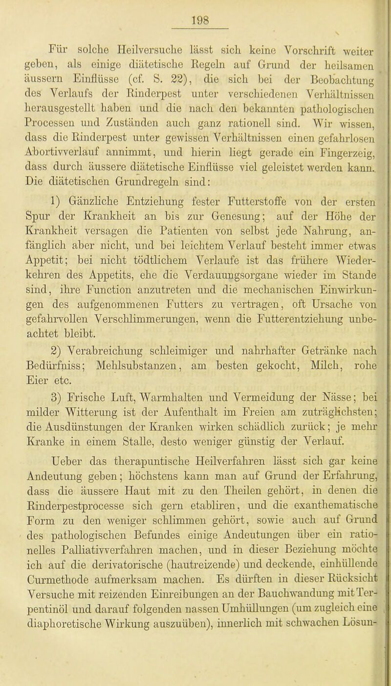 Für solche Ileilversuche lässt sich keine Vorschrift weiter geben, als einige diätetische Kegeln auf Grund der heilsamen äussern Einflüsse (cf. S. 22), die sich bei der Beobachtung des Verlaufs der Rinderpest unter verschiedenen Verhältnissen herausgestellt haben und die nach den bekannten pathologischen Processen und Zuständen auch ganz rationell sind. Wir wissen, dass die Rinderpest unter gewissen Verhältnissen einen gefahrlosen Abortivverlauf annimmt, und hierin liegt gerade ein Fingerzeig, dass durch äussere diätetische Einflüsse viel geleistet werden kann. Die diätetischen Grundregeln sind: 1) Gänzliche Entziehung fester Futterstoffe von der ersten Spur der Krankheit an bis zur Genesung; auf der Höhe der Krankheit versagen die Patienten von selbst jede Nahrung, an- fänglich aber nicht, und bei leichtem Verlauf besteht immer etwas Appetit; bei nicht tödtliehern Verlaufe ist das frühere Wieder- kehren des Appetits, ehe die Verdauungsorgane wieder im Stande sind, ihre Function anzutreten und die mechanischen Einwirkun- gen des aufgenommenen Futters zu vertragen, oft Ursache von gefahrvollen Verschlimmerungen, wenn die Futterentziehung unbe- achtet bleibt. 2) Verabreichung schleimiger und nahrhafter Getränke nach Bediirfniss; Mehlsubstanzen, am besten gekocht, Milch, rohe Eier etc. 3) Frische Luft, Warmhalten und Vermeidung der Nässe; bei milder Witterung ist der Aufenthalt im Freien am zuträglichsten; die Ausdünstungen der Kranken wirken schädlich zurück; je mehr Kranke in einem Stalle, desto weniger günstig der Verlauf. Ueber das therapuntische Heilverfahren lässt sich gar keine Andeutung geben; höchstens kann man auf Grund der Erfahrung, dass die äussere Haut mit zu den Theilen gehört, in denen die Rinderpestprocesse sich gern etabliren, und die exanthematische Form zu den weniger schlimmen gehört, sowie auch auf Grund des pathologischen Befundes einige Andeutungen über ein ratio- nelles Palliativverfahren machen, und in dieser Beziehung möchte ich auf die derivatorische (hautreizende) und deckende, einhiillende Curmethode aufmerksam machen. Es dürften in dieser Rücksicht Versuche mit reizenden Einreibungen an der Bauchwandung mit Ter- pentinöl und darauf folgenden nassen Umhüllungen (um zugleich eine diaphoretische Wirkung auszuüben), innerlich mit schwachen Lösun-