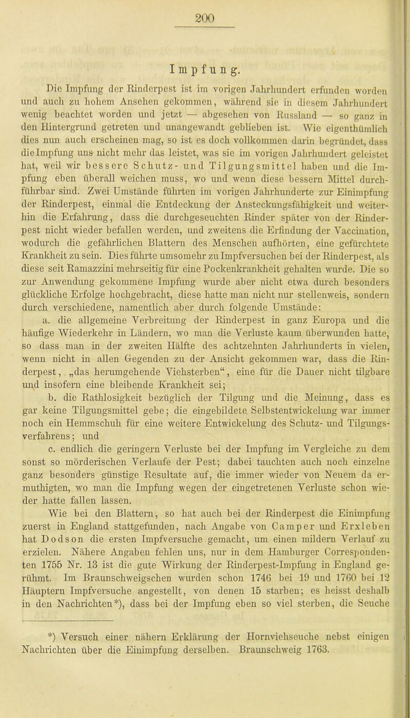 Impfung. Die Impfung der Rinderpest ist im vorigen Jahrhundert erfunden worden und auch zu hohem Ansehen gekommen, während sie in diesem Jahrhundert wenig beachtet worden und jetzt — abgesehen von Russland — so ganz in den Hintergrund getreten und unangewandt geblieben ist. Wie eigentümlich dies nun auch erscheinen mag, so ist es doch vollkommen darin begründet, dass die Impfung uns nicht mehr das leistet, was sie im vorigen Jahrhundert geleistet hat, weil wir bessere Schutz- und Tilgungsmittel haben und die Im- pfung eben überall weichen muss, wo und wenn diese bessern Mittel durch- führbar sind. Zwei Umstände führten im vorigen Jahrhunderte zur Einimpfung der Rinderpest, einmal die Entdeckung der Ansteckungsfähigkeit und weiter- hin die Erfahrung, dass die durchgeseuchten Rinder später von der Rinder- pest nicht wieder befallen werden, und zweitens die Erfindung der Vaccination, wodurch die gefährlichen Blattern des Menschen aufhörten, eine gefürchtete Krankheit zu sein. Dies führte umsomehr zu Impfversuchen bei der Rinderpest, als diese seit Ramazzini mehrseitig für eine Pockenkrankheit gehalten wurde. Die so zur Anwendung gekommene Impfung wurde aber nicht etwa durch besonders glückliche Erfolge hochgebraclit, diese hatte man nicht nur stellenweis, sondern durch verschiedene, namentlich aber durch folgende Umstände: a. die allgemeine Verbreitung der Rinderpest in ganz Europa und die häufige Wiederkehr in Ländern, wo man die Verluste kaum überwunden hatte, so dass man in der zweiten Hälfte des achtzehnten Jahrhunderts in vielen, wenn nicht in allen Gegenden zu der Ansicht gekommen war, dass die Rin- derpest , „das herumgehende Viehsterben“, eine für die Dauer nicht tilgbare und insofern eme bleibende Krankheit sei; b. die Rathlosigkeit bezüglich der Tilgung und die Meinung, dass es gar keine Tilgungsmittel gebe; die eingebildete Selbstentwickelung war immer noch ein Hemmschuh für eine weitere Entwickelung des Schutz- und Tilgungs- verfabrens; und c. endlich die geringem Verluste bei der Impfung im Vergleiche zu dem sonst so mörderischen Verlaufe der Pest; dabei tauchten auch noch einzelne ganz besonders günstige Resultate auf, die immer wieder von Neuem da er- muthigten, wo man die Impfung wegen der eingetreteneli Verluste schon wie- der hatte fallen lassen. Wie bei den Blattern, so hat auch hei der Rinderpest die Einimpfung zuerst in England stattgefunden, nach Angabe von Camper und Erxleben hat Dodson die ersten Impfversuche gemacht, um einen mildern Verlauf zu erzielen. Nähere Angaben fehlen uns, nur in dem Hamburger Corresponden- ten 1755 Nr. 13 ist die gute Wirkung der Rinderpest-Impfung in England ge- rühmt. Im Braunschweigschen wurden schon 1746 bei 19 und 1760 bei 12 Häuptern Impfversuche angestellt, von denen 15 starben; es heisst deshalb in den Nachrichten*), dass bei der Impfung eben so viel sterben, die Seuche *) Versuch einer nähern Erklärung der Hornviehseuche nebst einigen Nachrichten über die Einimpfung derselben. Braunschweig 1763.