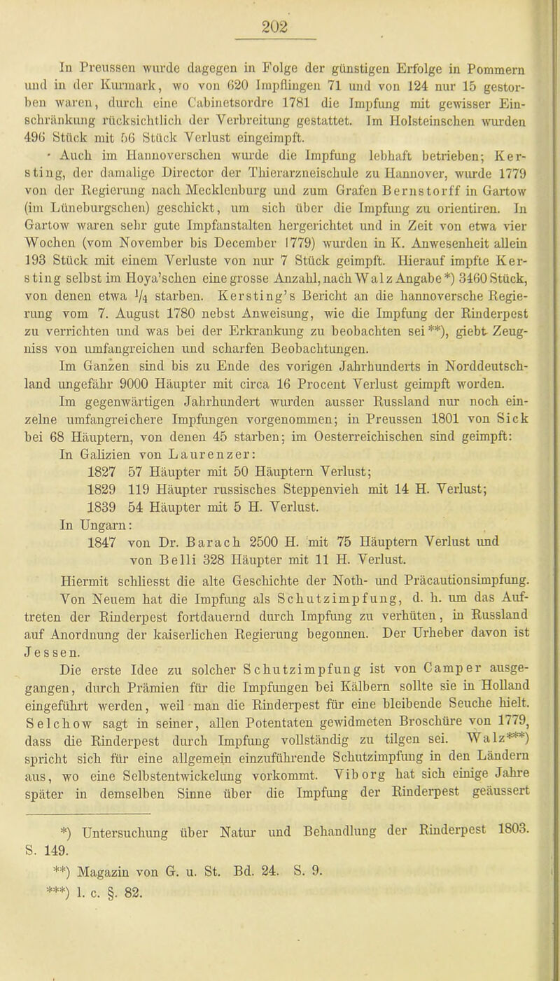 In Preussen wurde dagegen in Folge der günstigen Erfolge in Pommern und in der Kurmark, wo von 620 Impflingen 71 und von 124 nur 15 gestor- ben waren, durch eine Cabinetsordre 1781 die Impfung mit gewisser Ein- schränkung rücksichtlich der Verbreitung gestattet. Im Holsteinschen wurden 496 Stück mit 56 Stück Verlust eingeimpft. • Auch im Hannoverschen wurde die Impfung lebhaft betrieben; Ker- sting, der damalige Director der Thierarzneischule zu Hannover, wurde 1779 von der Regierung nach Mecklenburg und zum Grafen Bernstorff in Gartow (im Lüneburgscken) geschickt, um sich über die Impfung zu orientiren. In Gartow waren sehr gute Impfanstalten hergerichtet und in Zeit von etwa vier Wochen (vom November bis December 1779) wurden in K. Anwesenheit allein 193 Stück mit einem Verluste von nur 7 Stück geimpft. Hierauf impfte Ker- sting selbst im Hoya’schen eine grosse Anzahl, nach Walz Angabe*) 3460 Stück, von denen etwa Vt starben. Kersting’s Bericht an die hannoversche Regie- rung vom 7. August 1780 nebst Anweisung, wie die Impfung der Rinderpest zu verrichten und was bei der Erkrankung zu beobachten sei**), giebt Zeug- niss von umfangreichen und scharfen Beobachtungen. Im Ganzen sind bis zu Ende des vorigen Jahrhunderts in Norddeutsch- land ungefähr 9000 Häupter mit circa 16 Procent Verlust geimpft worden. Im gegenwärtigen Jahrhundert wurden ausser Russland nur noch ein- zelne umfangreichere Impfungen vorgenommen; in Preussen 1801 von Sick bei 68 Häuptern, von denen 45 starben; im 0österreichischen sind geimpft: In Galizien von Laurenzer: 1827 57 Häupter mit 50 Häuptern Verlust; 1829 119 Häupter russisches Steppenvieh mit 14 H. Verlust; 1839 54 Häupter mit 5 H. Verlust. In Ungarn: 1847 von Dr. Bar ach 2500 H. mit 75 Häuptern Verlust und von Belli 328 Häupter mit 11 H. Verlust. Hiermit schliesst die alte Geschichte der Noth- und Präcautionsimpfung. Von Neuem hat die Impfung als Schutzimpfung, d. h. um das Auf- treten der Rinderpest fortdauernd durch Impfung zu verhüten, in Russland auf Anordnung der kaiserlichen Regierung begonnen. Der Urheber davon ist Jessen. Die erste Idee zu solcher Schutzimpfung ist von Camper ausge- gangen, durch Prämien für die Impfungen bei Kälbern sollte sie in Holland eingeführt werden, weil man die Rinderpest für- eine bleibende Seuche hielt. Selchow sagt in seiner, allen Potentaten gewidmeten Broschüre von 1779, dass die Rinderpest durch Impfung vollständig zu tilgen sei. Walz***) spricht sich für eine allgemein einzuführende Schutzimpfung in den Ländern aus, wo eine Selbstentwickelung vorkommt. Viborg hat sich einige Jahre später in demselben Sinne über die Impfung der Rinderpest geäussert *) Untersuchung über Natur und Behandlung der Rinderpest 1803. S. 149. **) Magazin von G. u. St. Bd. 24. S. 9. ***) 1. c. §. 82.