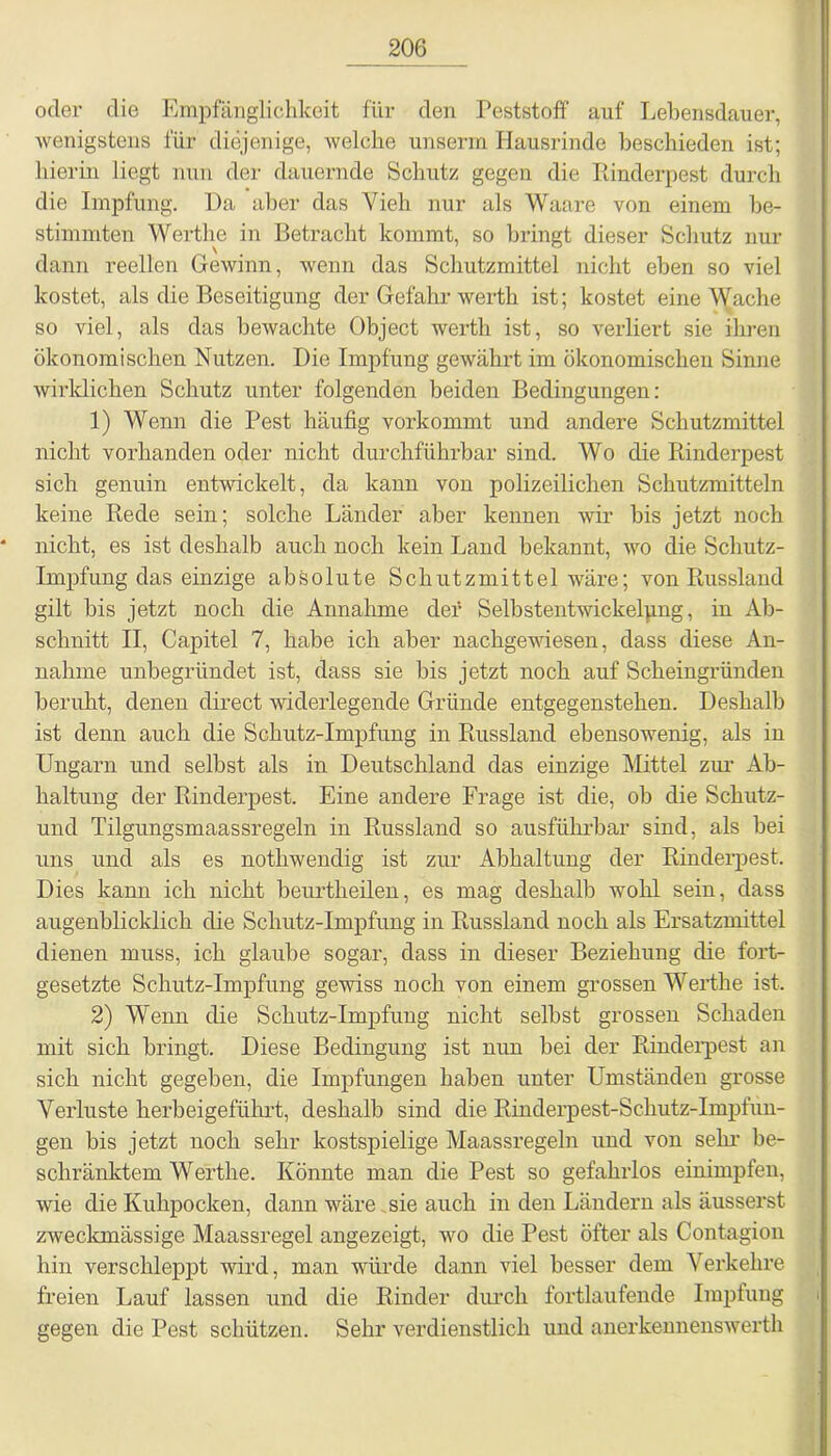 oder die Empfänglichkeit für den Peststoff auf Lebensdauer, wenigstens für diejenige, welche unseren Hausrinde beschieden ist; hierin liegt nun der dauernde Schutz gegen die Rinderpest durch die Impfung. Da aber das Vieh nur als Waare von einem be- stimmten Werthe in Betracht kommt, so bringt dieser Schutz nur dann reellen Gewinn, wenn das Schutzmittel nicht eben so viel kostet, als die Beseitigung der Gefahr werth ist; kostet eine Wache so viel, als das bewachte Object werth ist, so verliert sie ihren ökonomischen Nutzen. Die Impfung gewährt im ökonomischen Sinne wirklichen Schutz unter folgenden beiden Bedingungen: 1) Wenn die Pest häufig vorkommt und andere Schutzmittel nicht vorhanden oder nicht durchführbar sind. Wo die Rinderpest sich genuin entwickelt, da kann von polizeilichen Schutzmitteln keine Rede sein; solche Länder aber kennen wir bis jetzt noch nicht, es ist deshalb auch noch kein Land bekannt, wo die Schutz- impfung das einzige absolute Schutzmittel wäre; von Russland gilt bis jetzt noch die Annahme der Selbstentwickelung, in Ab- schnitt II, Capitel 7, habe ich aber nachgewiesen, dass diese An- nahme unbegründet ist, dass sie bis jetzt noch auf Scheingründen beruht, denen direct widerlegende Gründe entgegenstehen. Deshalb ist denn auch die Schutz-Impfung in Russland ebensowenig, als in Ungarn und selbst als in Deutschland das einzige Mittel zur Ab- haltung der Rinderpest. Eine andere Frage ist die, ob die Schutz- und Tilgungsmaassregeln in Russland so ausführbar sind, als bei uns und als es nothwendig ist zur Abhaltung der Rinderpest. Dies kann ich nicht beurtheilen, es mag deshalb wohl sein, dass augenblicklich die Schutz-Impfung in Russland noch als Ersatzmittel dienen muss, ich glaube sogar, dass in dieser Beziehung die fort- gesetzte Schutz-Impfung gewiss noch von einem grossen Werthe ist. 2) Wenn die Schutz-Impfung nicht selbst grossen Schaden mit sich bringt. Diese Bedingung ist nun bei der Rinderpest an sich nicht gegeben, die Impfungen haben unter Umständen grosse Verluste herbeigeführt, deshalb sind die Rinderpest-Schutz-Impfun- gen bis jetzt noch sehr kostspielige Maassregeln und von sehr be- schränktem Werthe. Könnte man die Pest so gefahrlos einimpfen, wie die Kuhpocken, dann wäre sie auch in den Ländern als äusserst zweckmässige Maassregel angezeigt, wo die Pest öfter als Contagion hin verschleppt wird, man würde dann viel besser dem Verkehre freien Lauf lassen und die Rinder durch fortlaufende Impfung i gegen die Pest schützen. Sehr verdienstlich und anerkennenswert!!