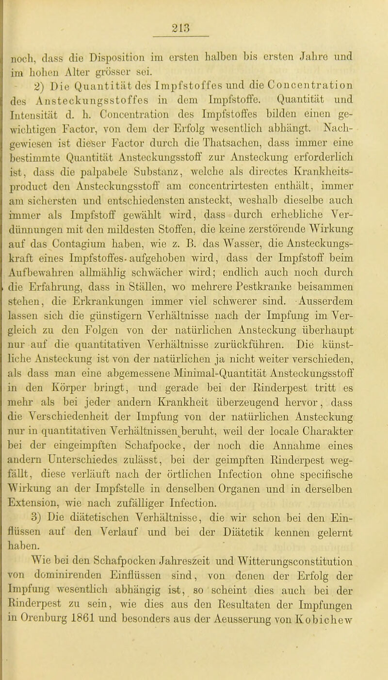 noch, dass die Disposition im ersten halben bis ersten Jahre und im hohen Alter grösser soi. 2) Die Quantität des Impfstoffes und die Concentration des Ansteckungsstoffes in dem Impfstoffe. Quantität und Intensität d. h. Concentration des Impfstoffes bilden einen ge- wichtigen Factor, von dem der Erfolg wesentlich abhängt. Nach- gewiesen ist dieser Factor durch die Thatsachen, dass immer eine bestimmte Quantität Ansteckungsstoff zur Ansteckung erforderlich ist, dass die palpabele Substanz, welche als directes Krankheits- product den Ansteckungsstoff am concentrirtesten enthält, immer am sichersten und entschiedensten ansteckt, weshalb dieselbe auch immer als Impfstoff gewählt wird, dass durch erhebliche Ver- dünnungen mit den mildesten Stoffen, die keine zerstörende Wirkung auf das Contagium haben, wie z. B. das Wasser, die Ansteckungs- kraft eines Impfstoffes-aufgehoben wird, dass der Impfstoff beim Aufbewahren allmählig schwächer wird; endlich auch noch durch die Erfahrung, dass in Ställen, wo mehrere Pestkranke beisammen stehen, die Erkrankungen immer viel schwerer sind. Ausserdem lassen sich die günstigem Verhältnisse nach der Impfung im Ver- gleich zu den Folgen von der natürlichen Ansteckung überhaupt nur auf die quantitativen Verhältnisse zurückführen. Die künst- liche Ansteckung ist von der natürlichen ja nicht weiter verschieden, als dass man eine abgemessene Minimal-Quantität Ansteckungsstoff in den Körper bringt, und gerade bei der Rinderpest tritt es mehr als bei jeder andern Krankheit überzeugend hervor, dass die Verschiedenheit der Impfung von der natürlichen Ansteckung nur in quantitativen Verhältnissen berulit, weil der locale Charakter bei der eingeimpften Schafpocke, der noch die Annahme eines andern Unterschiedes zulässt, bei der geimpften Rinderpest weg- fällt, diese verläuft nach der örtlichen Infection ohne specifische Wirkung an der Impfstelle in denselben Organen und in derselben Extension, wie nach zufälliger Infection. 3) Die diätetischen Verhältnisse, die wir schon bei den Ein- flüssen auf den Verlauf und bei der Diätetik kennen gelernt haben. Wie bei den Schafpocken Jahreszeit und Witterungsconstitution von dominirenden Einflüssen sind, von denen der Erfolg der Impfung wesentlich abhängig ist, so scheint dies auch bei der Rinderpest zu sein, wie dies aus den Resultaten der Impfungen in Orenburg 1861 und besonders aus der Aeusserung von Kobichew