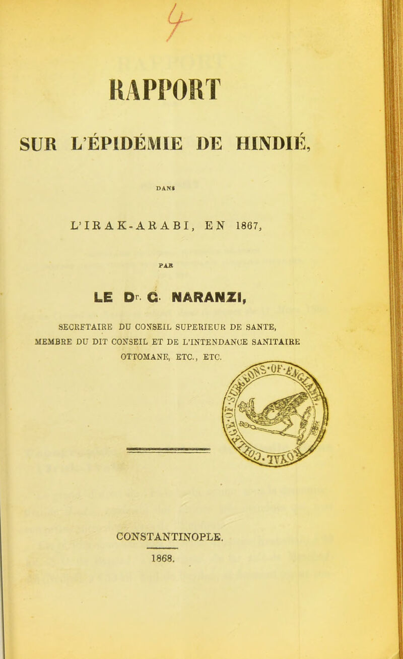 RAPPORT SUR L ÉPIDÉMIE DE HINDIÉ, DAN* L’IRAK-ARABI, EN 1867, PAR LE D O NÂRANZI, SECRETAIRE DU CONSEIL SUPERIEUR DE SANTE, MEMBRE DU DIT CONSEIL ET DE L’INTENDANCE SANITAIRE CONSTANTINOPLE. 1868.