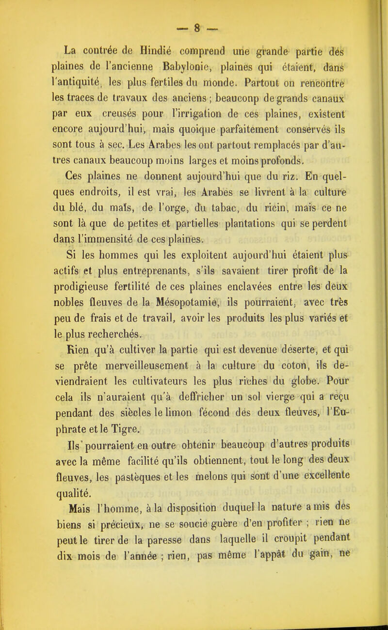 La contrée de Hindié comprend une grande partie des plaines de l’ancienne Babylonie, plaines qui étaient, dans l'antiquité, les plus fertiles du monde. Partout on rencontre les traces de travaux des anciens ; beauconp de grands canaux par eux creusés pour l’irrigation de ces plaines, existent encore aujourd’hui, mais quoique parfaitement conservés ils sont tous à sec. Les Arabes les ont partout remplacés par d’au- tres canaux beaucoup moins larges et moins profonds. Ces plaines ne donnent aujourd’hui que du riz. En quel- ques endroits, il est vrai, les Arabes se livrent à la culture du blé, du maïs, de l’orge, du tabac, du ricin, mais ce ne sont là que de petites et partielles plantations qui se perdent dans l’immensité de ces plaines. Si les hommes qui les exploitent aujourd’hui étaient plus actifs et plus entreprenants, s’ils savaient tirer profit de la prodigieuse fertilité de ces plaines enclavées entre les deux nobles fleuves de la Mésopotamie, ils pourraient, avec très peu de frais et de travail, avoir les produits les plus variés et le plus recherchés. Rien qu’à cultiver la partie qui est devenue déserte, et qui se prête merveilleusement à la culture du coton, ils de- viendraient les cultivateurs les plus riches du globe. Pour cela ils n’auraient qu’à deffricher un sol vierge qui a reçu pendant des siècles le limon fécond des deux fleuves, l’Eu- phrate et le Tigre. Ils pourraient en outre obtenir beaucoup d’autres produits avec la même facilité qu’ils obtiennent, tout le long des deux fleuves, les pastèques et les melons qui sont d’une excellente qualité. Mais l’homme, à la disposition duquel la nature amis des biens si précieux, ne se soucie guère d’en profiter ; rien ne peut le tirer de la paresse dans laquelle il croupit pendant dix mois de l’année ; rien, pas même l’appât du gain, ne