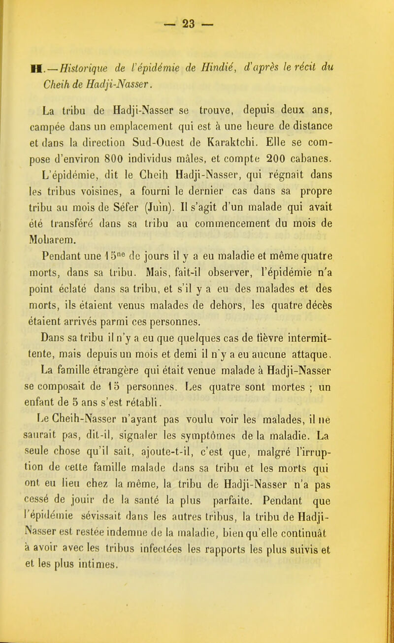 H. — Historique de l’épidémie de Hindié, d'après le récit du Cheih de Hadji-Nasser. La tribu de Hadji-Nasser se trouve, depuis deux ans, campée dans un emplacement qui est à une heure de distance et dans la direction Sud-Ouest de Karaktchi. Elle se com- pose d’environ 800 individus mâles, et compte 200 cabanes. L’épidémie, dit le Cheih Hadji-Nasser, qui régnait dans les tribus voisines, a fourni le dernier cas dans sa propre tribu au mois de Séfer (Juin). Il s’agit d’un malade qui avait été transféré dans sa tribu au commencement du mois de Moharem. Pendant une 15ne de jours il y a eu maladie et même quatre morts, dans sa tribu. Mais, fait-il observer, l’épidémie n'a point éclaté dans sa tribu, et s’il y a eu des malades et des morts, ils étaient venus malades de dehors, les quatre décès étaient arrivés parmi ces personnes. Dans sa tribu il n’y a eu que quelques cas de tièvre intermit- tente, mais depuis un mois et demi il n'y a eu aucune attaque. La famille étrangère qui était venue malade à Hadji-Nasser se composait de 15 personnes. Les quatre sont mortes ; un enfant de 5 ans s’est rétabli. Le Cheih-Nasser n’ayant pas voulu voir les malades, il ne saurait pas, dit-il, signaler les symptômes de la maladie. La seule chose qu’il sait, ajoute-t-il, c’est que, malgré l’irrup- tion de celte famille malade dans sa tribu et les morts qui ont, eu lieu chez la même, la tribu de Hadji-Nasser n’a pas cessé de jouir de la santé la plus parfaite. Pendant que I épidémie sévissait dans les autres tribus, la tribu de Hadji- Nasser est restée indemne de la maladie, bien qu'elle continuât â avoir avec les tribus infectées les rapports les plus suivis et et les plus intimes.