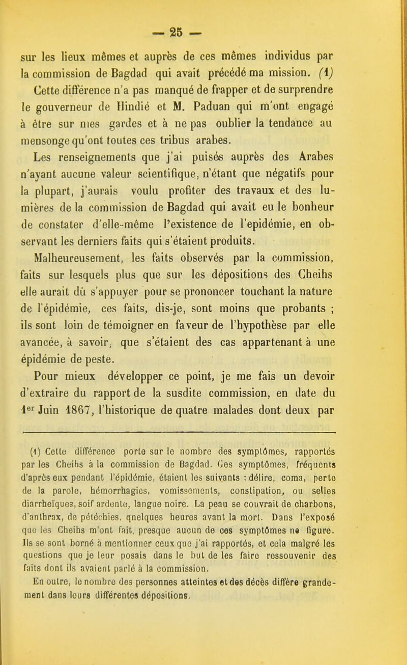 sur les lieux mêmes et auprès de ces mêmes individus par la commission de Bagdad qui avait précédé ma mission. (\) Cette différence n’a pas manqué de frapper et de surprendre le gouverneur de Uindié et M. Paduan qui m’ont engagé à être sur mes gardes et à ne pas oublier la tendance au mensonge qu’ont toutes ces tribus arabes. Les renseignements que j’ai puisés auprès des Arabes n’ayant aucune valeur scientifique, n’étant que négatifs pour la plupart, j’aurais voulu profiter des travaux et des lu- mières de la commission de Bagdad qui avait eu le bonheur de constater d’elle-même l’existence de l’epidémie, en ob- servant les derniers faits qui s’étaient produits. Malheureusement, les faits observés par la commission, faits sur lesquels plus que sur les dépositions des Cheihs elle aurait dû s’appuyer pour se prononcer touchant la nature de l’épidémie, ces faits, dis-je, sont moins que probants ; ils sont loin de témoigner en faveur de l’hypothèse par elle avancée, à savoir, que s’étaient des cas appartenant à une épidémie de peste. Pour mieux développer ce point, je me fais un devoir d’extraire du rapport de la susdite commission, en date du 4er Juin 1867, l’historique de quatre malades dont deux par (1) Cette différence porte sur le nombre des symptômes, rapportés par les Cheihs à la commission de Bagdad. Ces symptômes, fréquents d’aprôs eux pendant l’épidémie, étaient les suivants : délire, coma, perto de la parolo, hémorrhagies, vomissements, constipation, ou selles diarrheïques, soif ardente, langue noire. La peau se couvrait de charbons, d'anthrax, de pétéchies, qnelques heures avant la mort. Dans l’exposé que les Cheihs m’ont fait, presque aucun de ces symptômes ne figure. Us se sont borné à mentionner ceux que j’ai rapportés, et cela malgré les questions que je leur posais dans le but de les faire ressouvenir des faits dont ils avaient parlé à la commission. En outre, le nombre des personnes atteintes et des décès diffère grande- ment dans lours différentes dépositions.