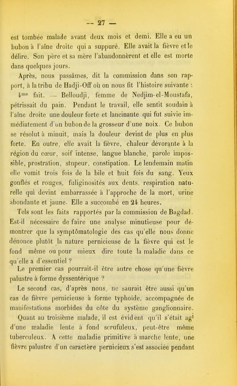 est tombée malade avant deux mois et demi. Elle a eu un bubon à l’aine droite quia suppuré. Elle avait la fièvre et le délire. Son père et sa mère l’abandonnèrent et elle est morte dans quelques jours. Après, nous passâmes, dit la commission dans son rap- port, à la tribu de Hadji-OfF où on nous fit l’histoire suivante : 4me fait. — Belloudji, femme de Nedjim-el-Moustafa, pétrissait du pain. Pendant le travail, elle sentit soudain à l’aine droite une douleur forte et lancinante qui fut suivie im- médiatement d'un bubon de la grosseur d’une noix. Ce bubon se résolut à minuit, mais la douleur devint de plus en plus forte. En outre, elle avait la fièvre, chaleur dévorante à la région du cœur, soif intense, langue blanche, parole impos- sible, prostration, stupeur, constipation. Le lendemain malin elle vomit trois fois de la hile et huit fois du sang. Yeux gonflés et rouges, fuliginosités aux dents, respiration natu- relle qui devint embarrassée à l’approche de la mort, urine abondante et jaune. Elle a succombé en 24 heures. Tels sont les faits rapportés par la commission de Bagdad. Est-il nécessaire de faire une analyse minutieuse pour dé- montrer que la symptomatologie des cas qu’elle nous donne dénonce plutôt la nature pernicieuse de la fièvre qui est le fond même ou pour mieux dire toute la maladie dans ce qu'elle a d’essentiel ? Le premier cas pourrait-il être autre chose qu’une fièvre palustre à forme dyssentérique ? Le second cas, d'après nous, ne saurait être aussi qu’un cas de fièvre pernicieuse à forme typhoïde, accompagnée de manifestations morbides du côte du système ganglionnaire. Quant au troisième malade, il est évident qu’il s’était ag1 d’une maladie lente à fond scrufuleux, peut-être même tuberculeux. A cette maladie primitive à marche lente, une fièvre palustre d’un caractère pernicieux s’est associée pendant