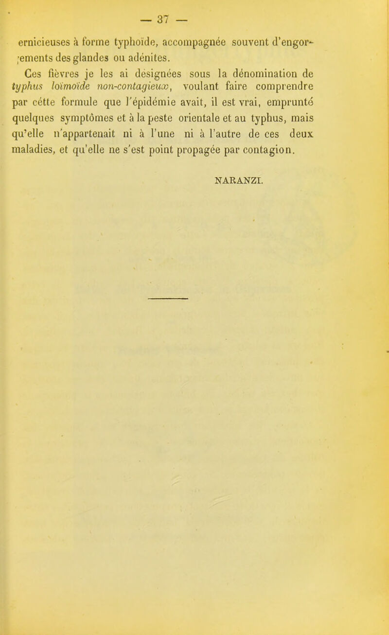 ernicieuses à forme typhoïde, accompagnée souvent d’engor*- ;ements des glandes ou adénites. Ces fièvres je les ai designées sous la dénomination de typhus loimoide non-contagieux, voulant faire comprendre par cétte formule que l’épidémie avait, il est vrai, emprunté quelques symptômes et à la peste orientale et au typhus, mais qu’elle n’appartenait ni à l’une ni à l’autre de ces deux maladies, et quelle ne s’est point propagée par contagion. NARANZI.