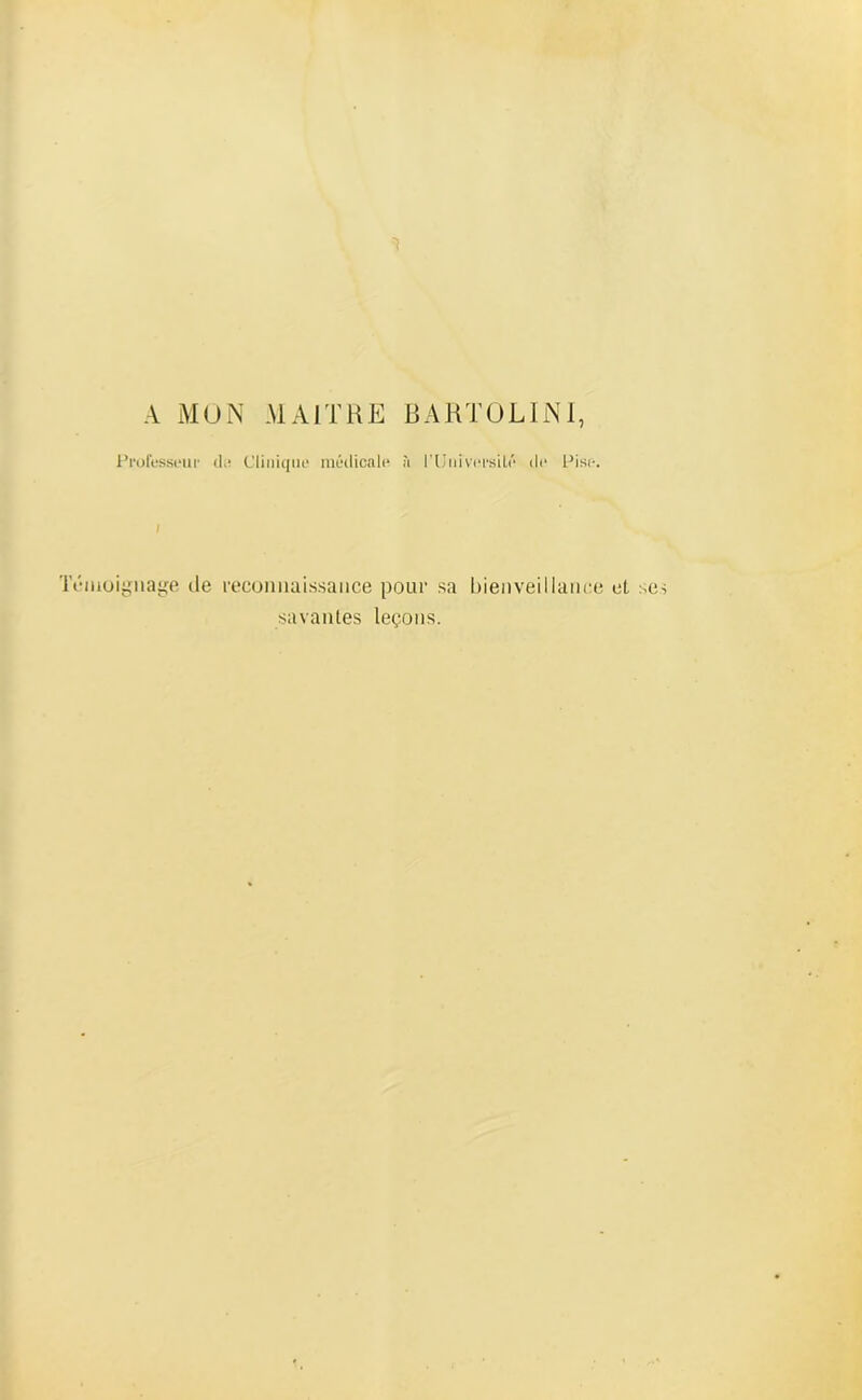 A MON MAITRE BARTOLINI, Professeur de Clinique médicale à l'Université de Pise. Témoignage de reconnaissance pour sa bienveillance et se savantes leçons.