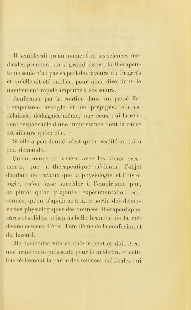 Il semblerait qu’au moment où les sciences mé- dicales prennent un si grand essort, la thérapeu- tique seule n’ait pas sa part des faveurs du Progrès et qu’elle ait été oubliée, pour ainsi dire, dans le mouvement rapide imprimé à ses sœurs. Renfermée par la routine dans un passé fait d’empirisme aveugie et de préjuges, elle est délaissée, dédaignée même, par ceux qui la ren- dent responsable d’une impuissance dont la cause est ailleurs qu’en elle. Si elle a peu donné, c’est qu’en réalité on lui a peu demandé. Qu’on rompe en visière avec les vieux erre- ments, que la thérapeutique devienne l’objet d’autant de travaux que la physiologie et l’histo logie, qu’on fasse succéder à l’empirisme pur, ou plutôt qu’on y ajoute l’expérimentation rai- sonnée, qu’on s’applique à faire sortir des décou- vertes physiologiques des données thérapeutiques sûres et solides, et la plus belle branche de la mé- decine cessera d’être l’emblème de la confusion et du hasard. Elle deviendra vite ce qu’elle peut et doit être, une arme toute -puissante pour le médecin, et cette fois réellement la partie des sciences médicales qui